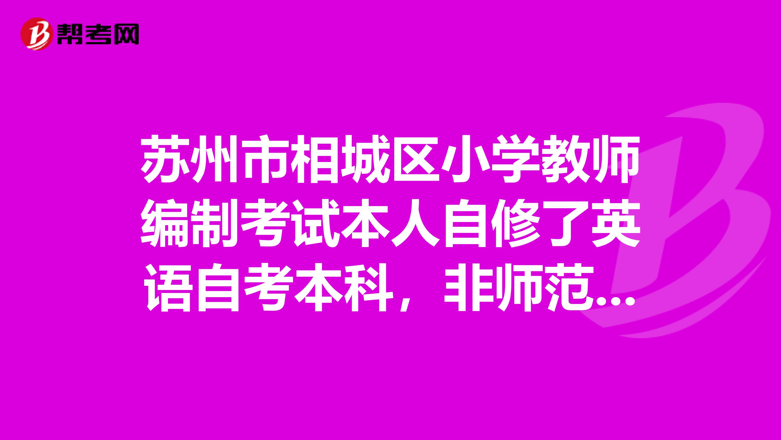 苏州市相城区小学教师编制考试本人自修了英语自考本科,非师范专业,但是有小学教师资格证