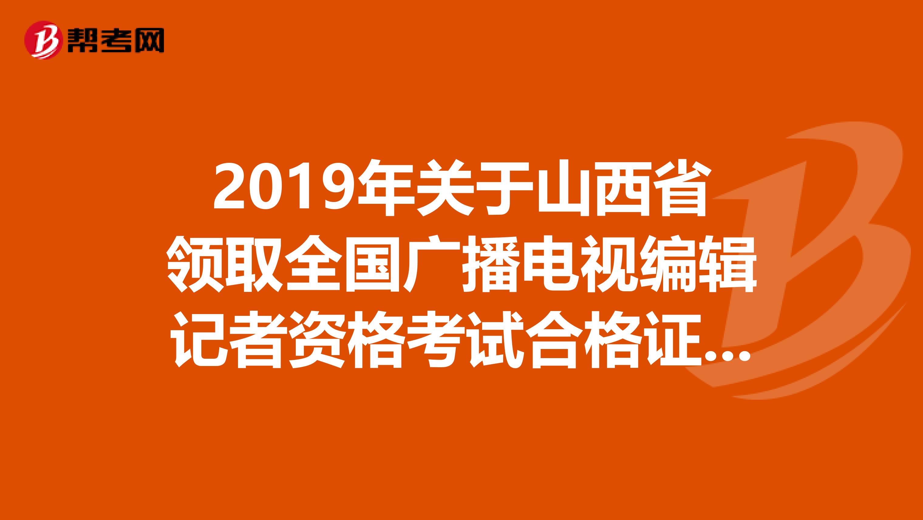2019年关于山西省领取全国广播电视编辑记者资格考试合格证的通知什么时候下来