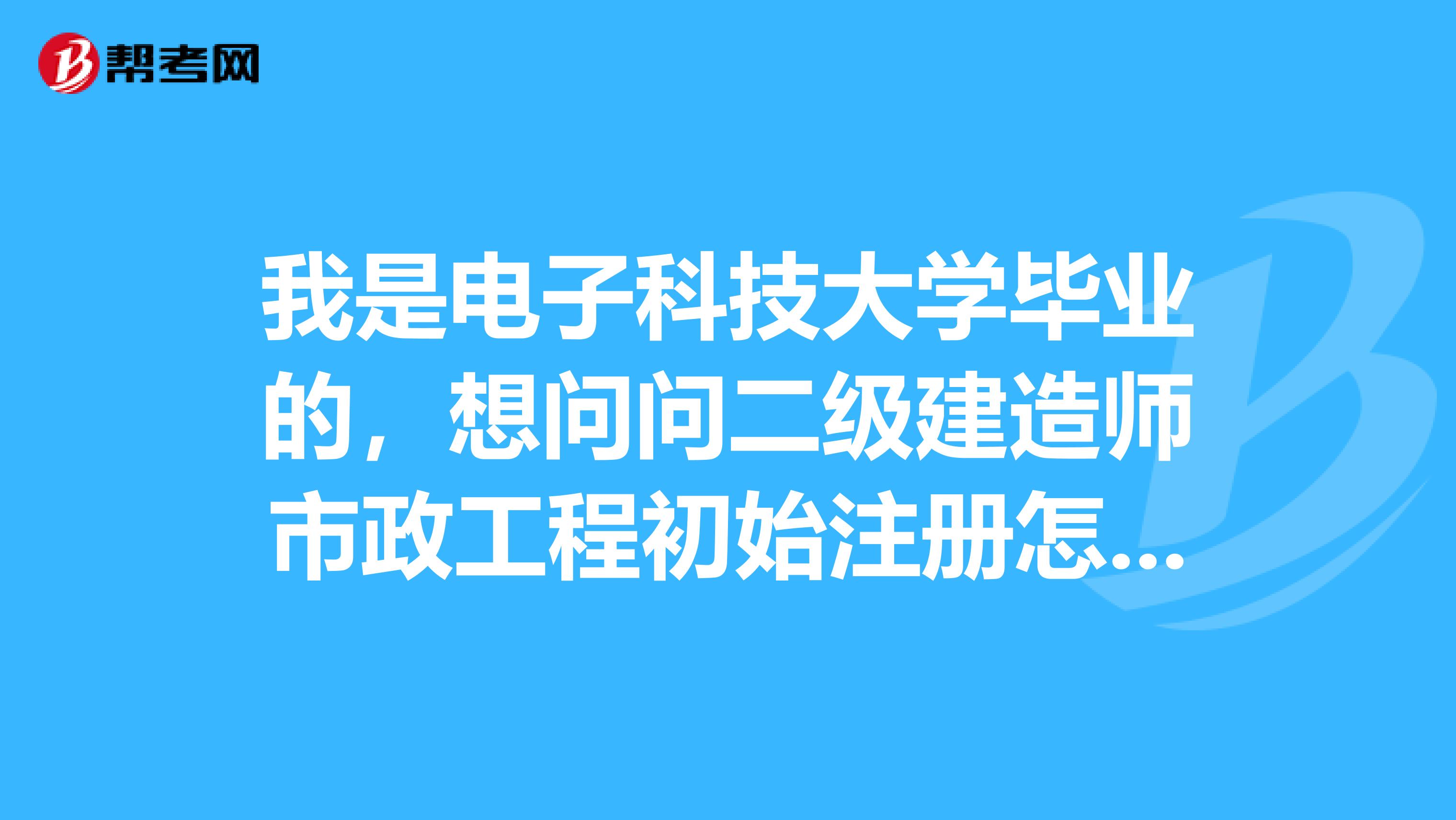 我是電子科技大學畢業(yè)的，想問問二級建造師市政工程初始注冊怎么做？