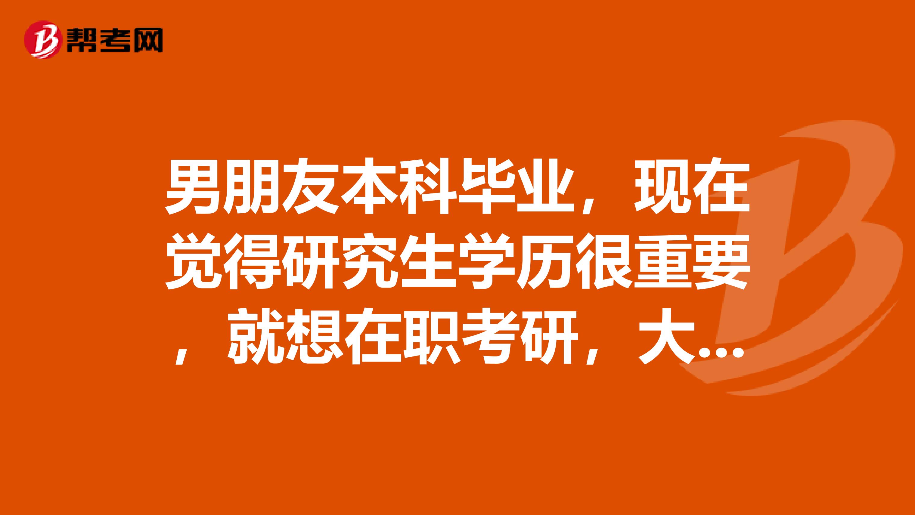 男朋友本科毕业，现在觉得研究生学历很重要，就想在职考研，大家有知道这个考试流程的麻烦告诉我一下