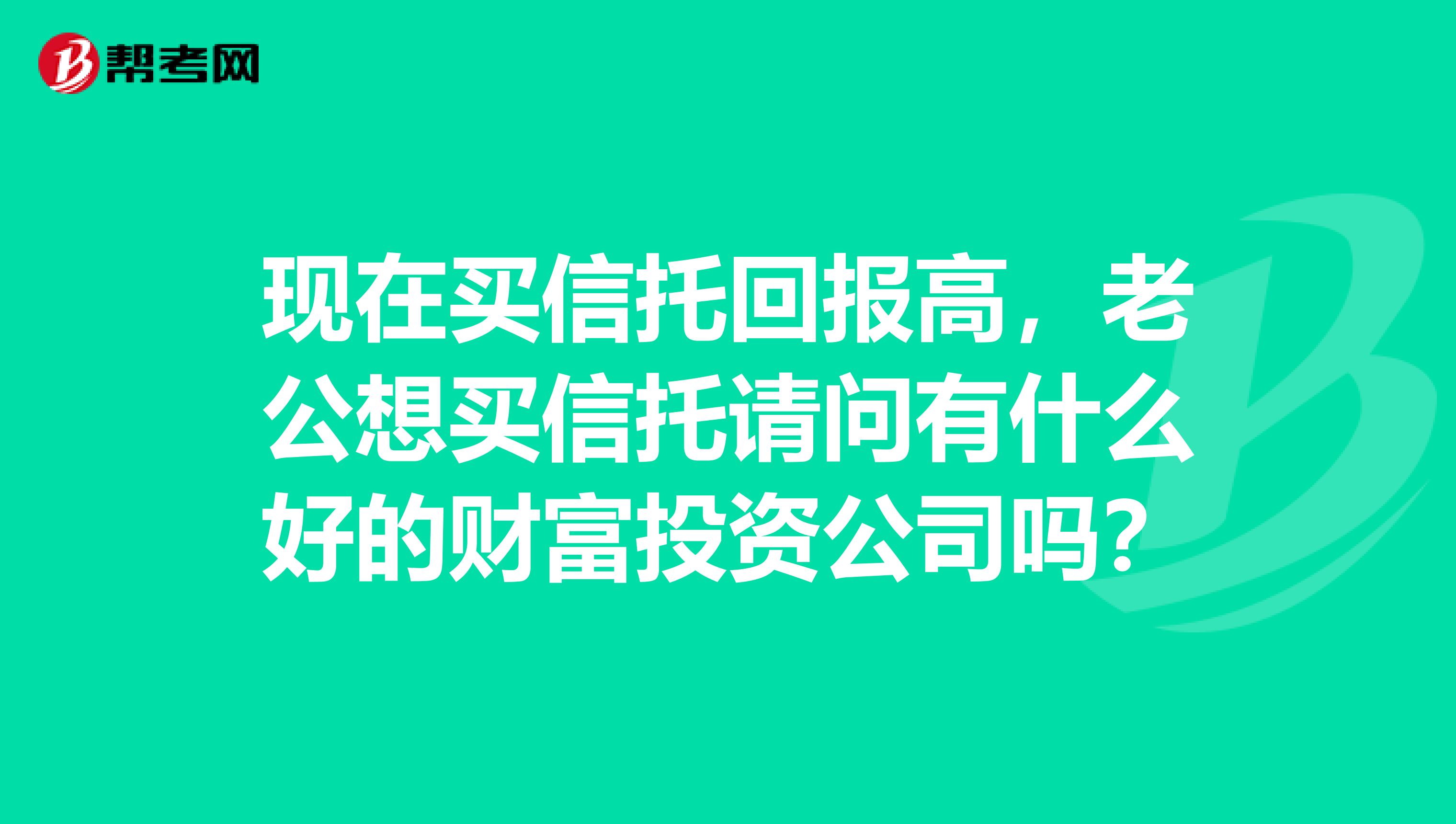 现在买信托回报高，老公想买信托请问有什么好的财富投资公司吗？