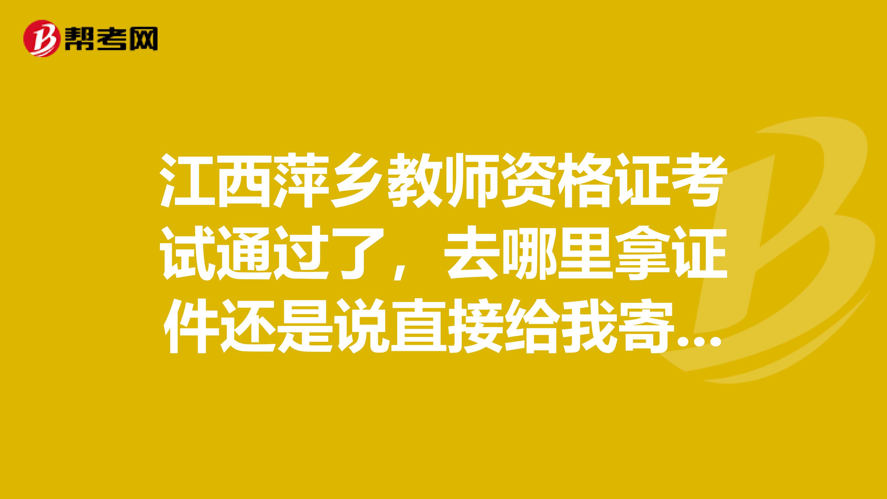 江西萍鄉(xiāng)教師資格證考試通過(guò)了，去哪里拿證件還是說(shuō)直接給我寄到家里來(lái)啊