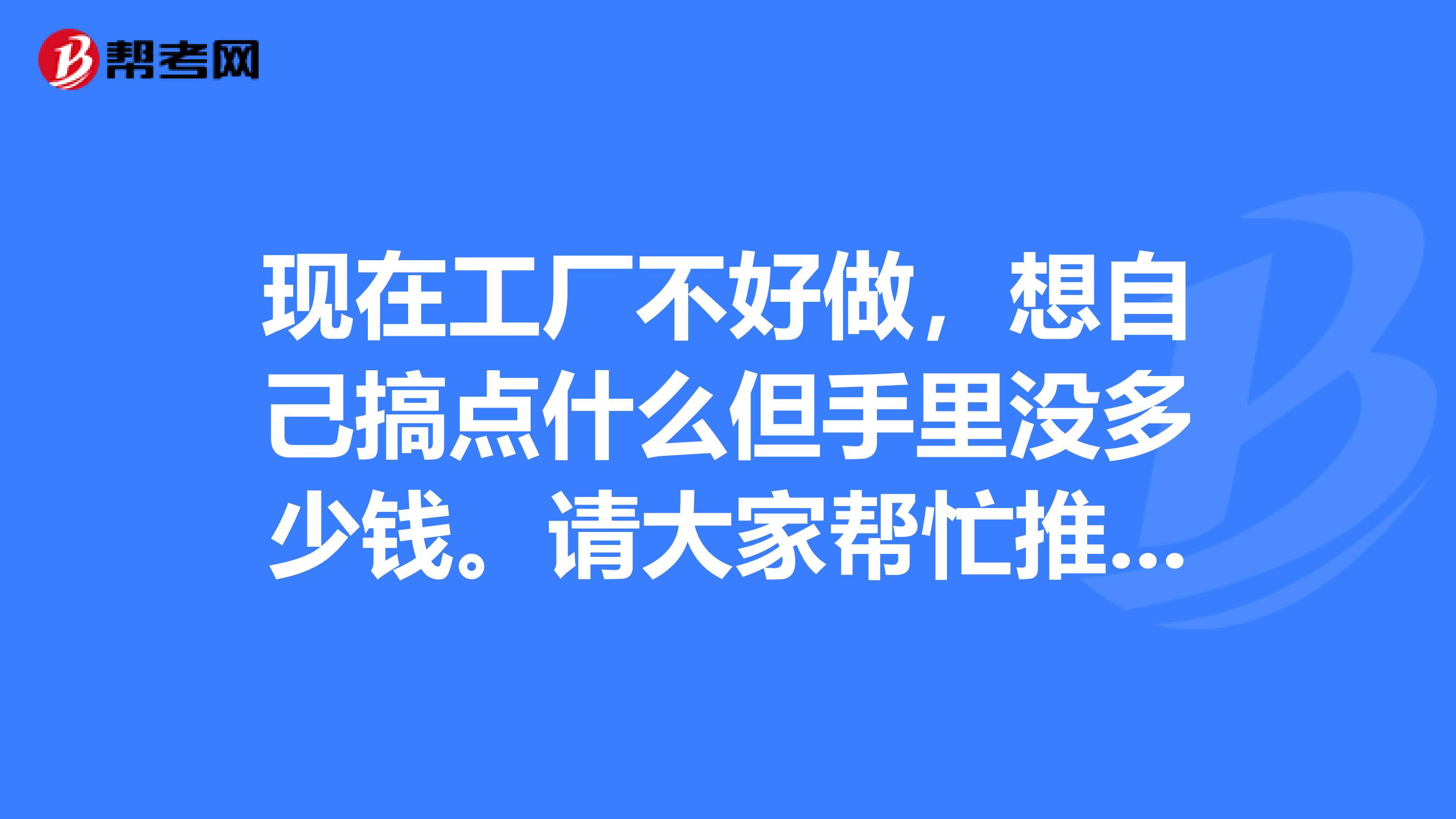 现在工厂不好做,想自己搞点什么但手里没多少钱。请大家帮忙推荐一下投资小的生意