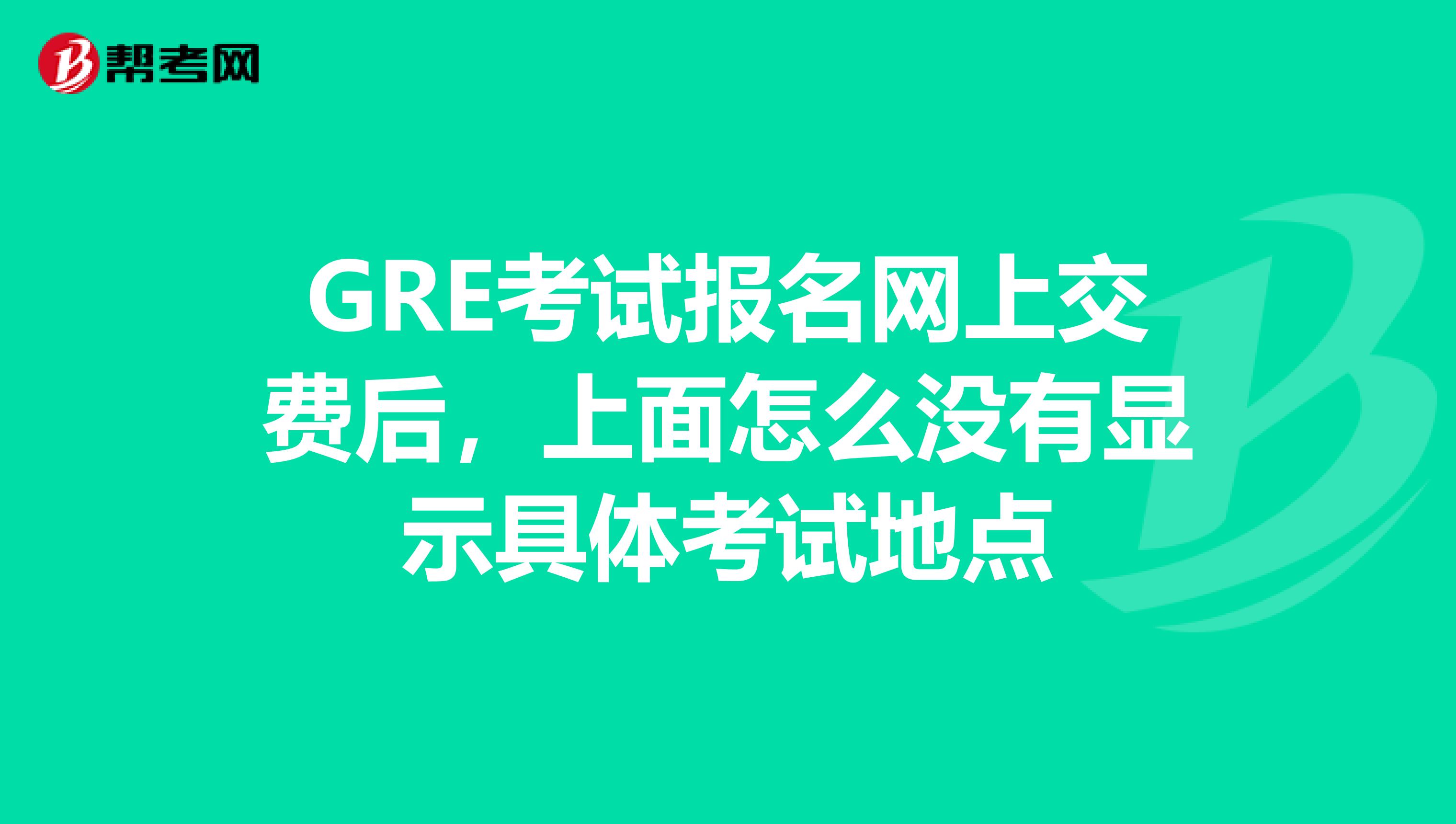 GRE考试报名网上交费后，上面怎么没有显示具体考试地点