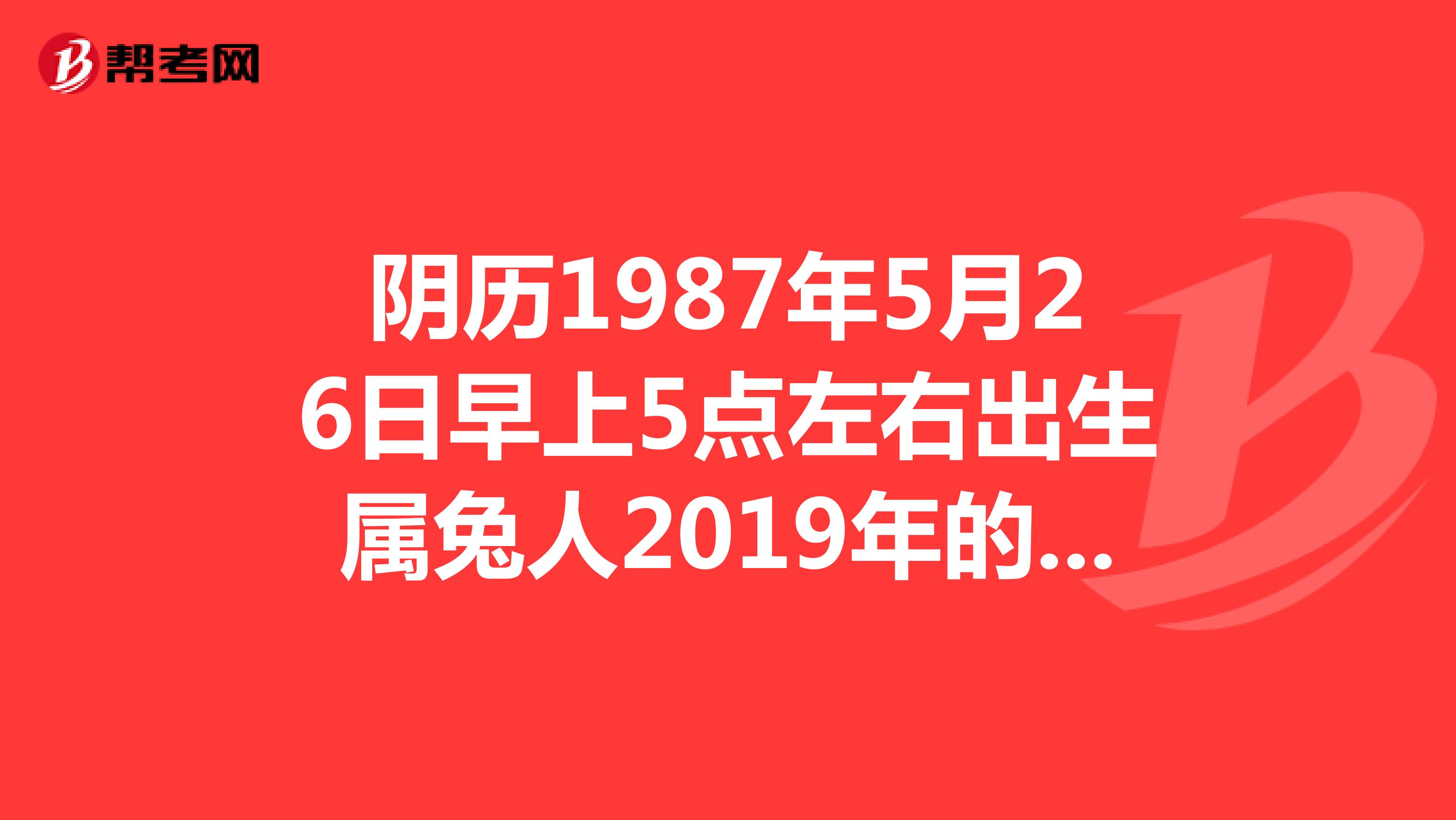 陰曆1987年5月26日早上5點左右出生屬兔人2019年的命運,男,請大師幫忙