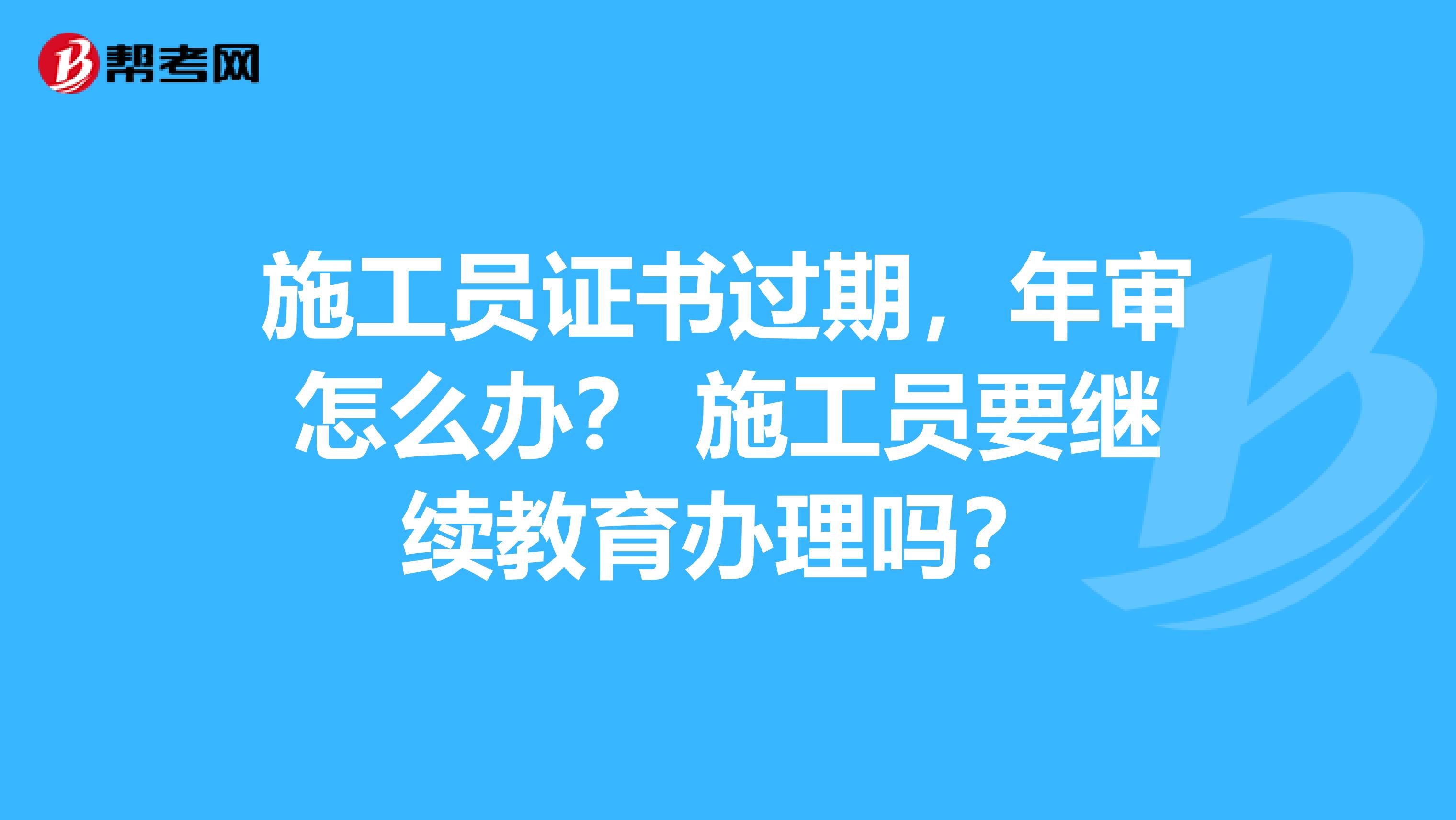 施工员证书过期,年审怎么办? 施工员要继续教育办理吗?