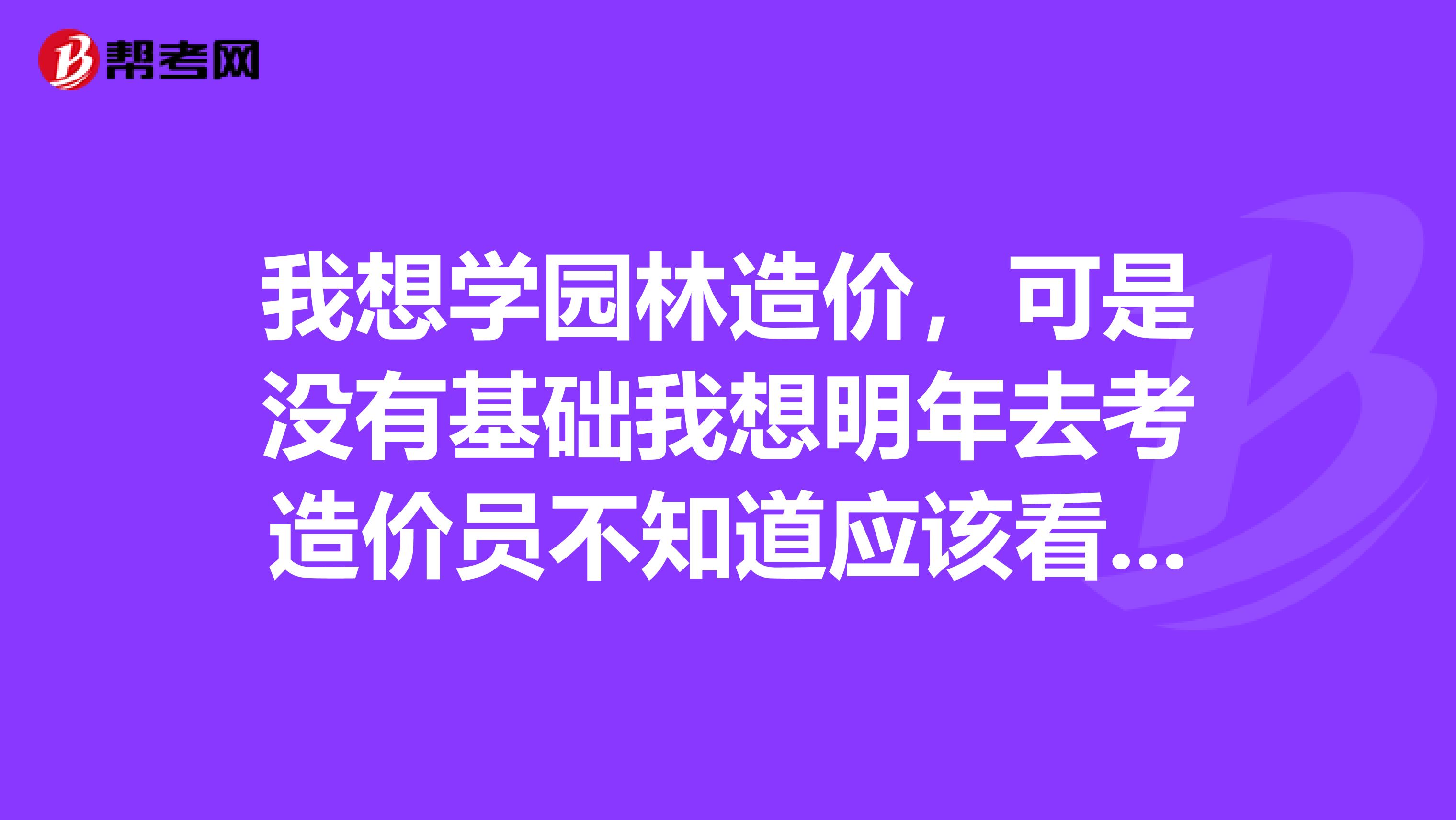 我想学园林造价,可是没有基础我想明年去考造价员不知道应该看什么书有没有人给点建议
