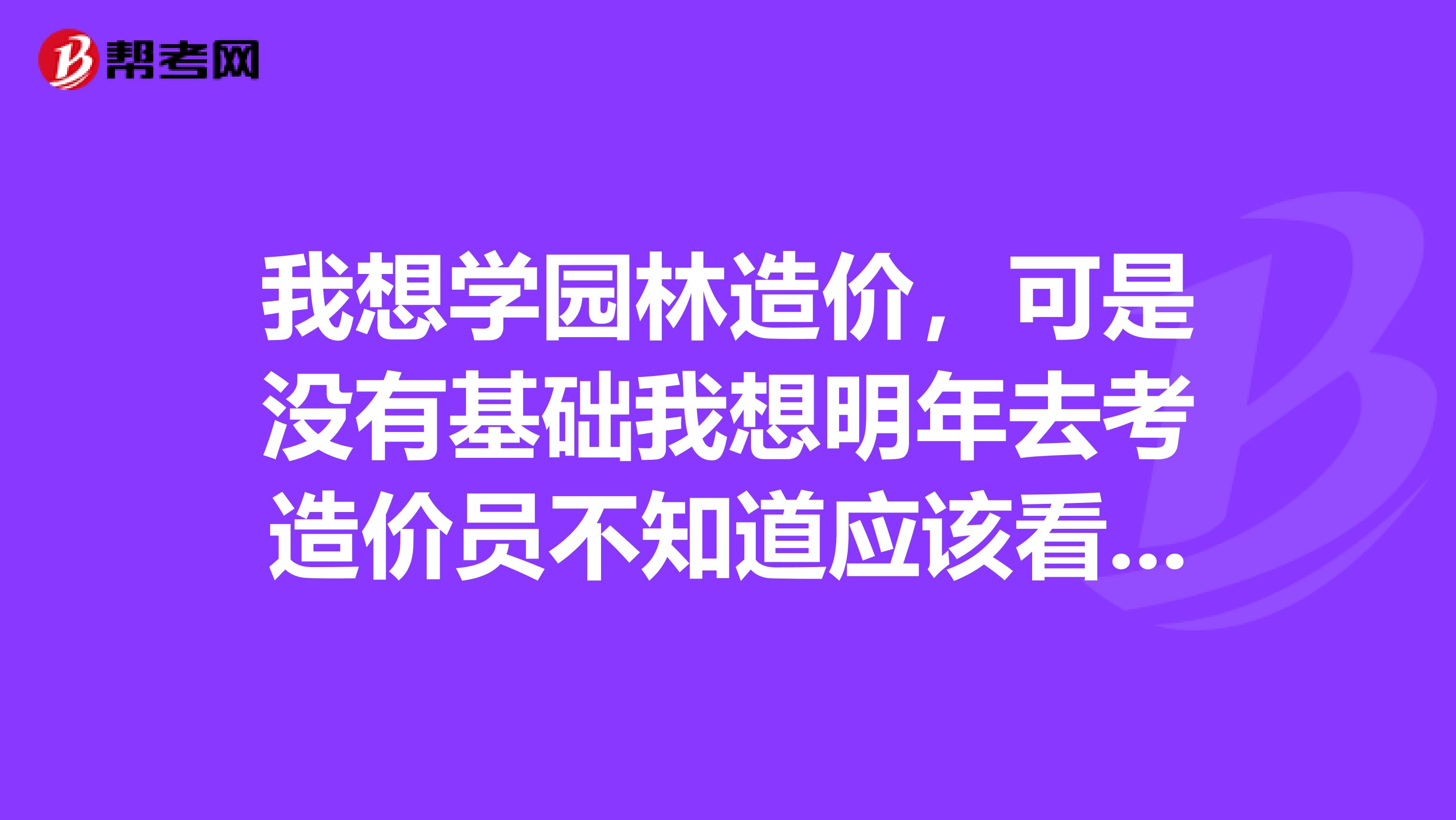 我想学园林造价，可是没有基础我想明年去考造价员不知道应该看什么书有没有人给点建议