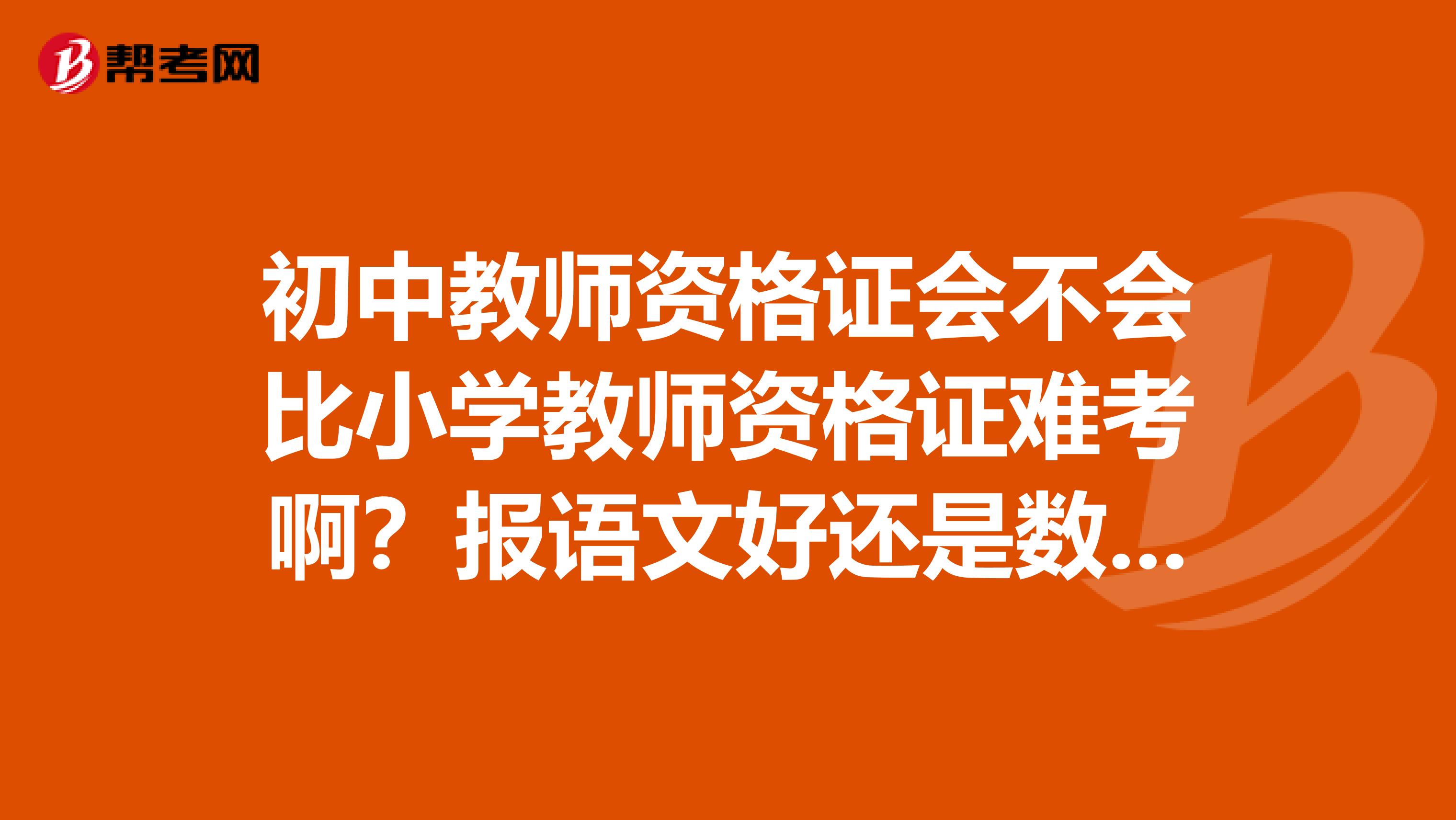 初中教师资格证会不会比小学教师资格证难考啊？报语文好还是数学好呢？给点意见吧。