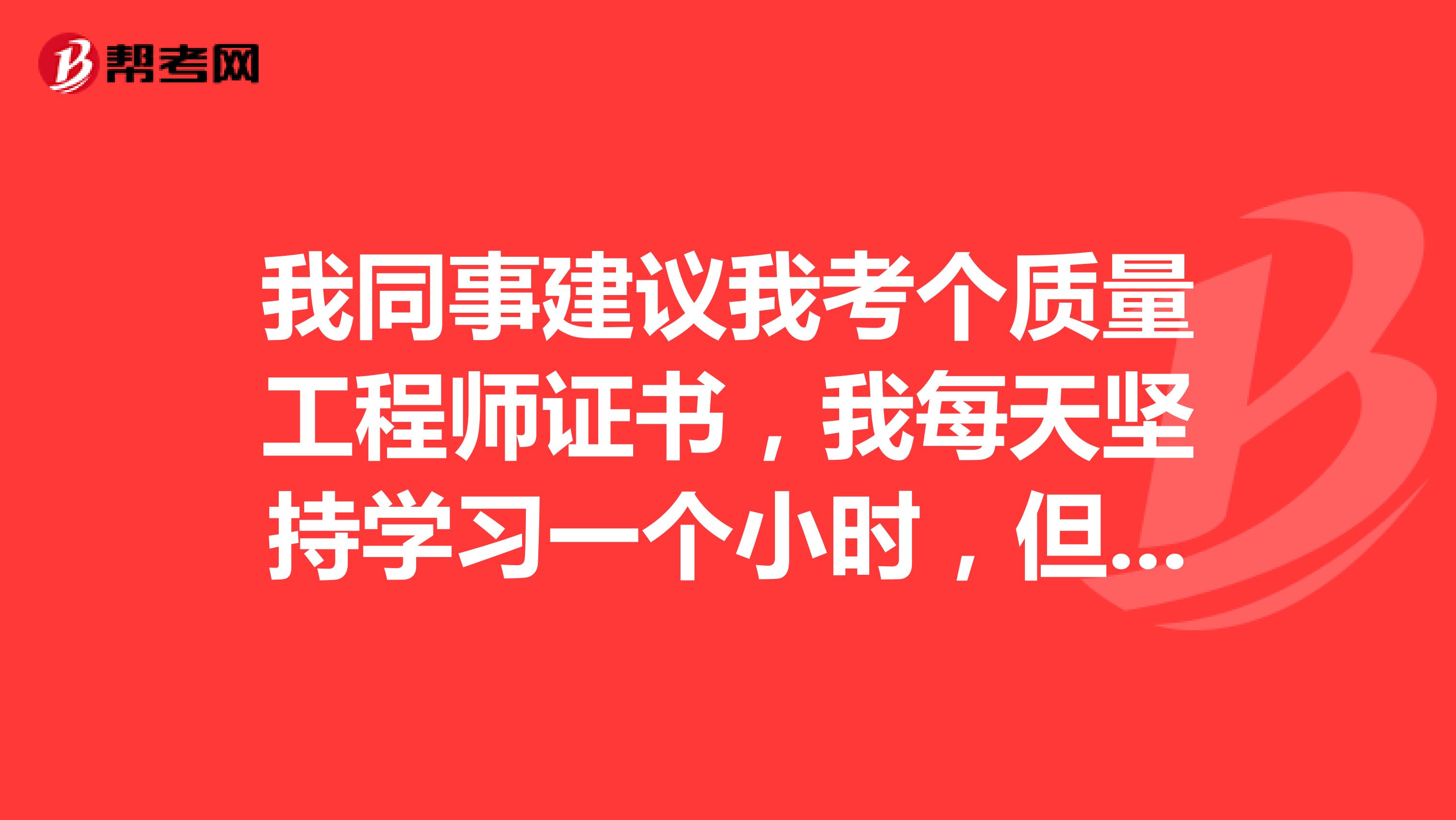 我同事建议我考个质量工程师证书,我每天坚持学习一个小时,但是效果不大,谁能帮我讲讲应该怎么备考质量工程师