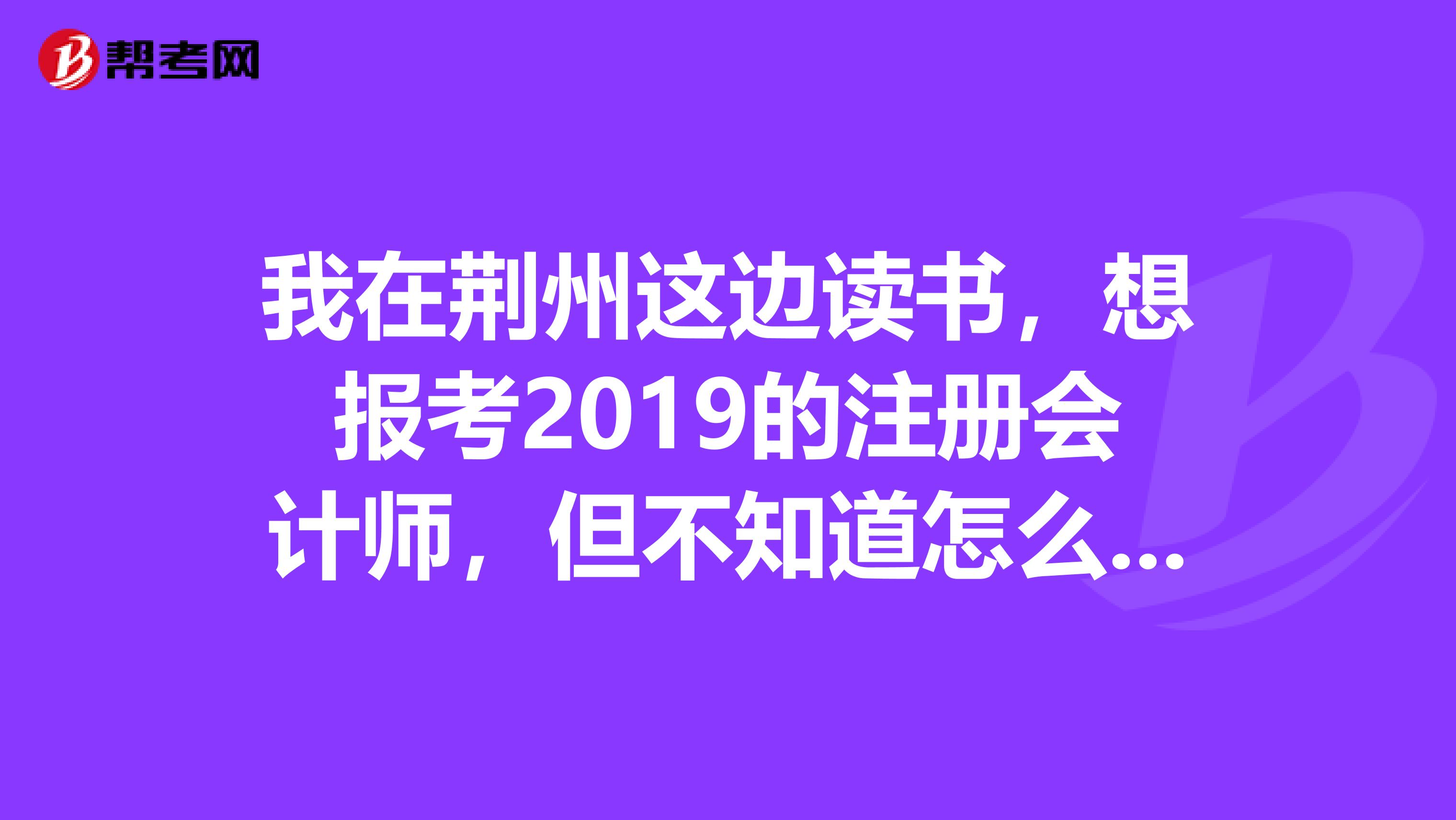 我在荊州這邊讀書，想報考2019的注冊會計師，但不知道怎么報名，有誰可以幫忙解答一下啊