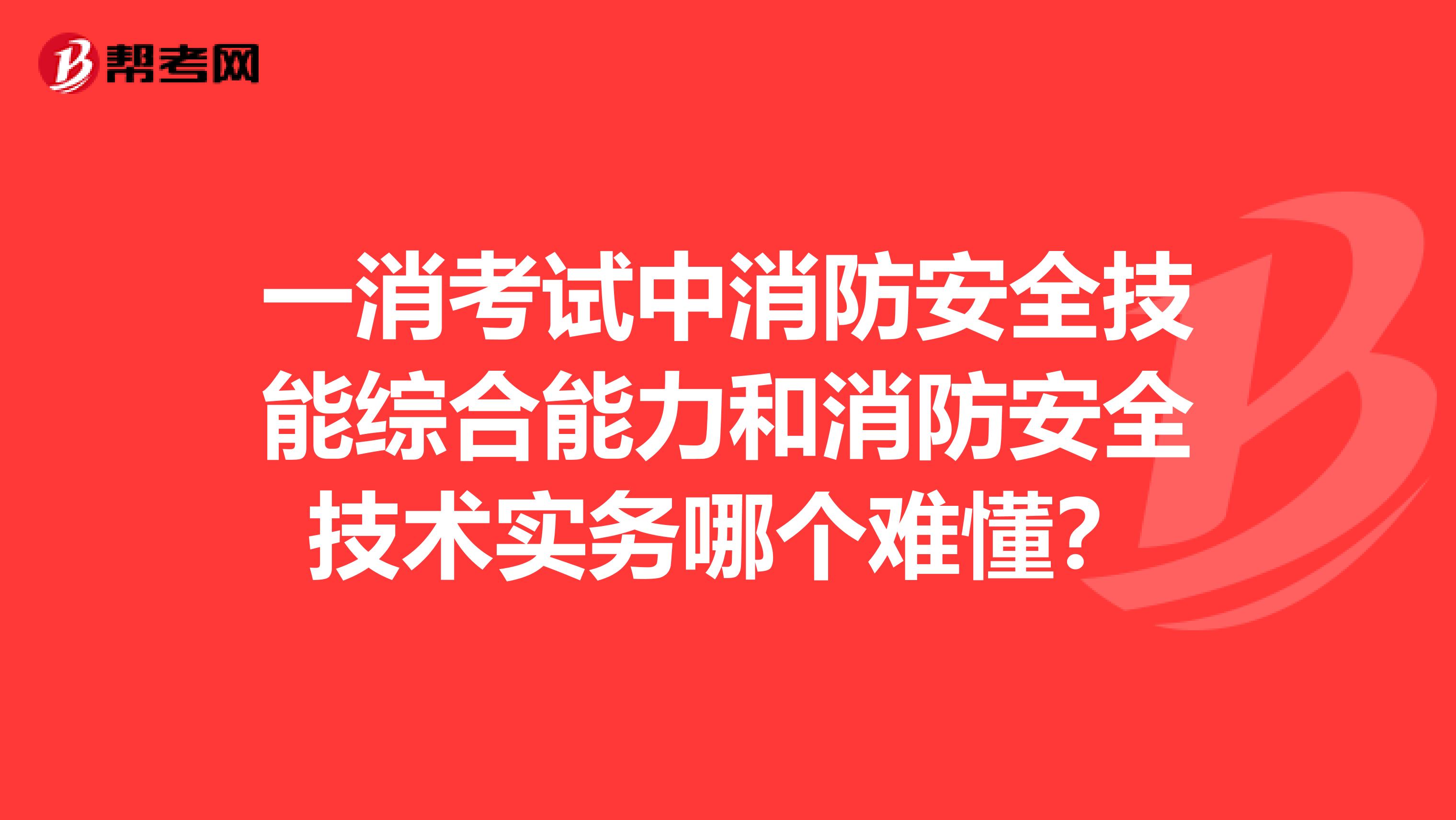 一消考试中消防安全技能综合能力和消防安全技术实务哪个难懂?