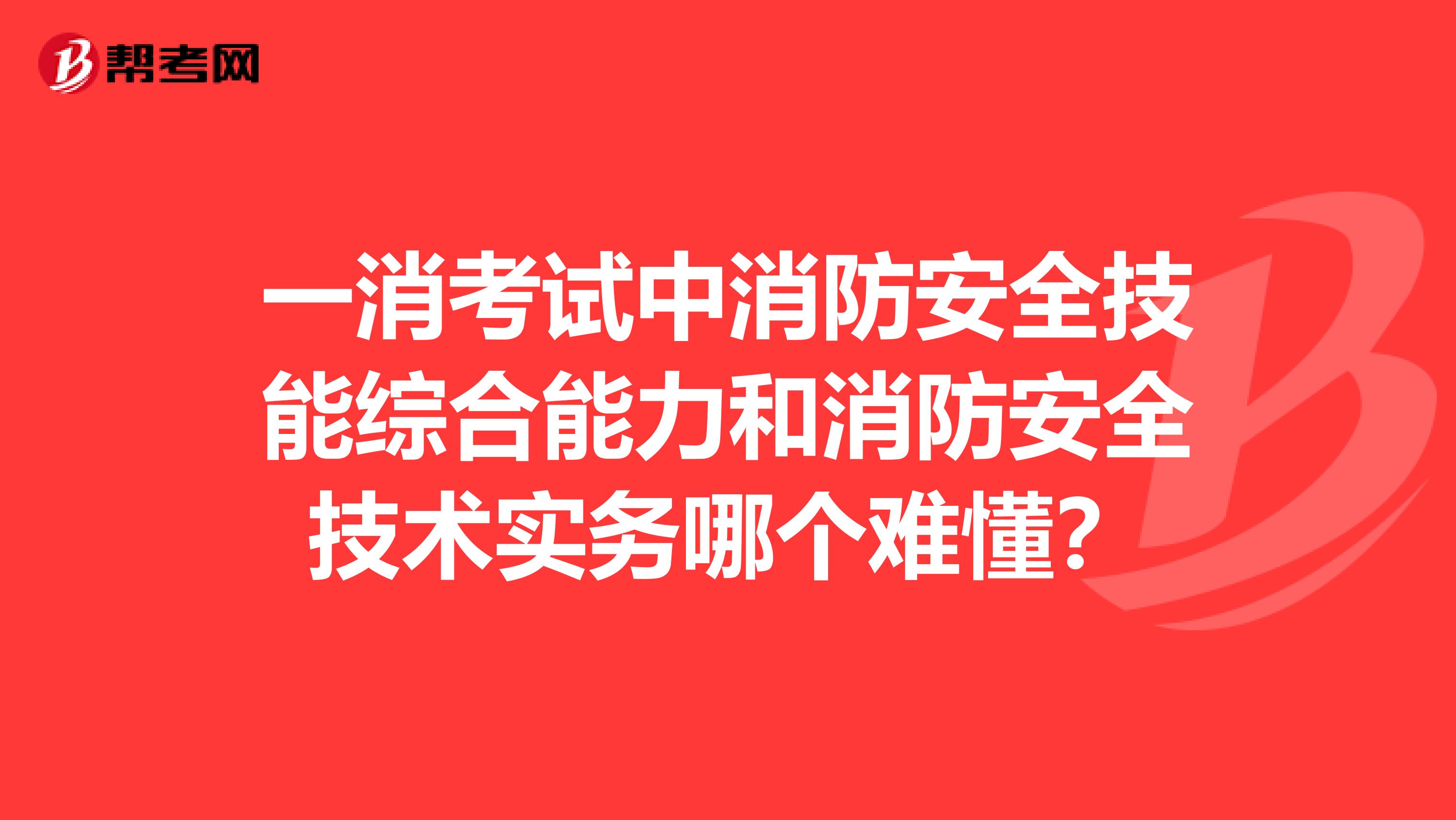 一消考试中消防安全技能综合能力和消防安全技术实务哪个难懂？