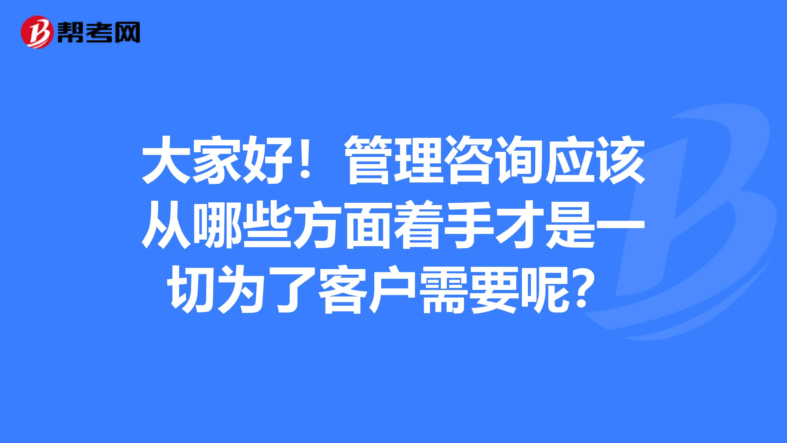 大家好！管理咨询应该从哪些方面着手才是一切为了客户需要呢？