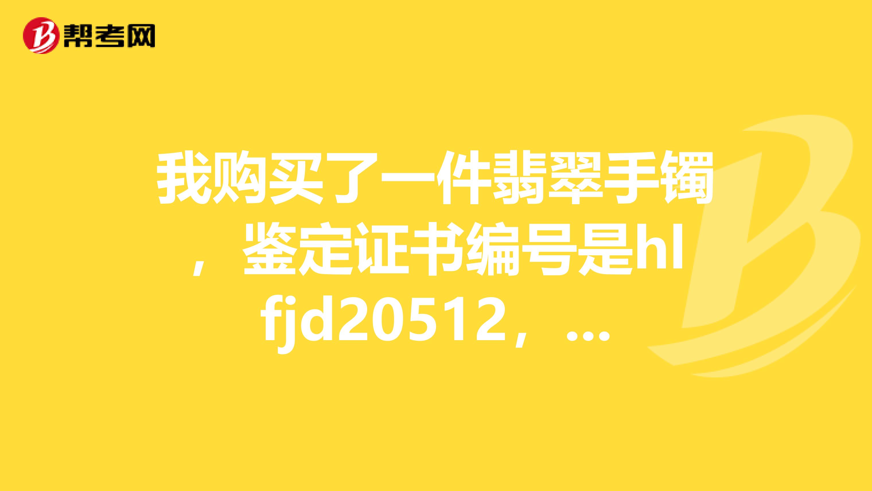 我购买了一件翡翠手镯，鉴定证书编号是hlfjd20512，求鉴定真伪和价格，谢谢