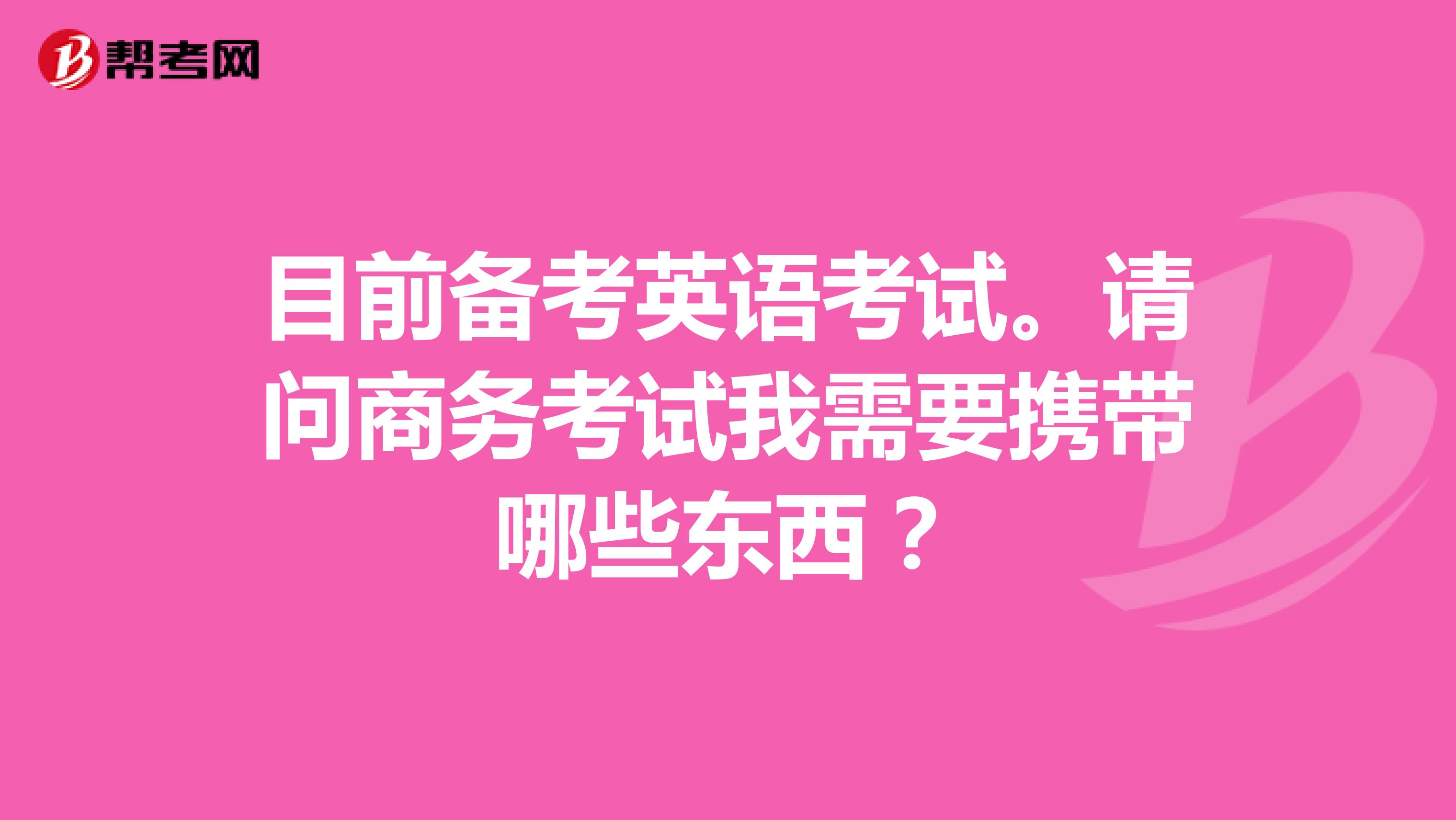 目前备考英语考试。请问商务考试我需要携带哪些东西?