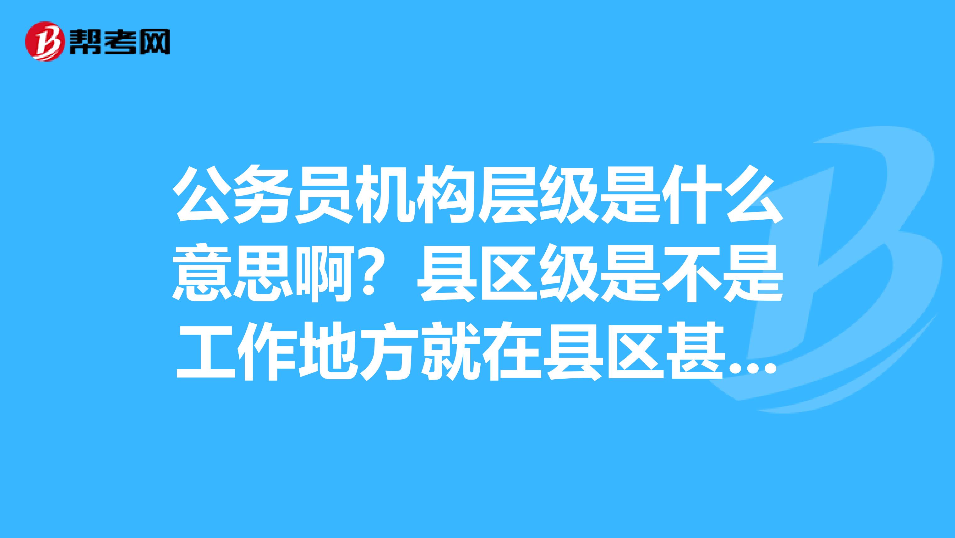 公务员机构层级是什么意思啊?县区级是不是工作地._公务员考试_帮考网