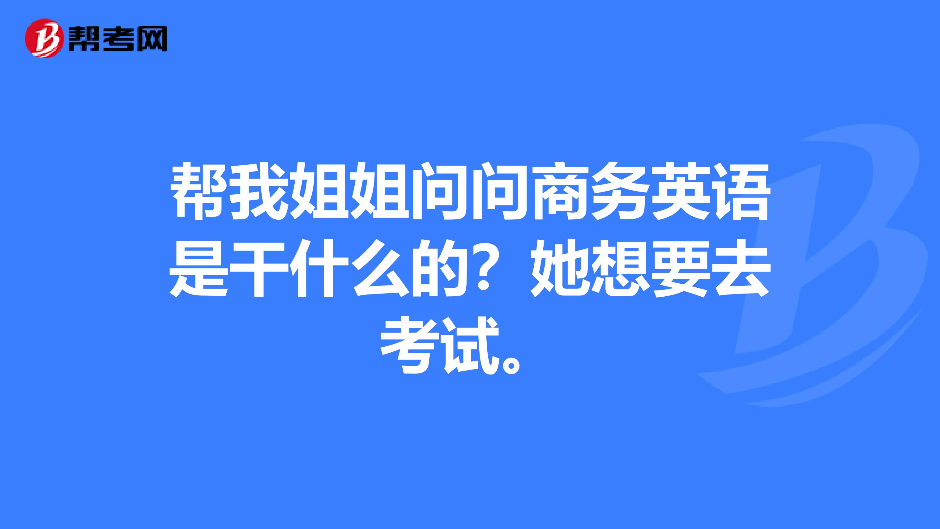 帮我姐姐问问商务英语是干什么的?她想要去考试。