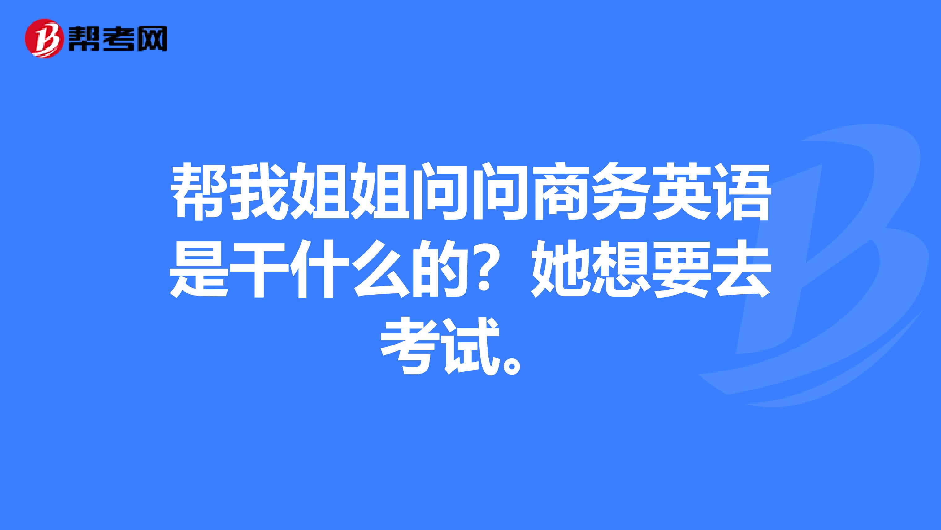 帮我姐姐问问商务英语是干什么的？她想要去考试。