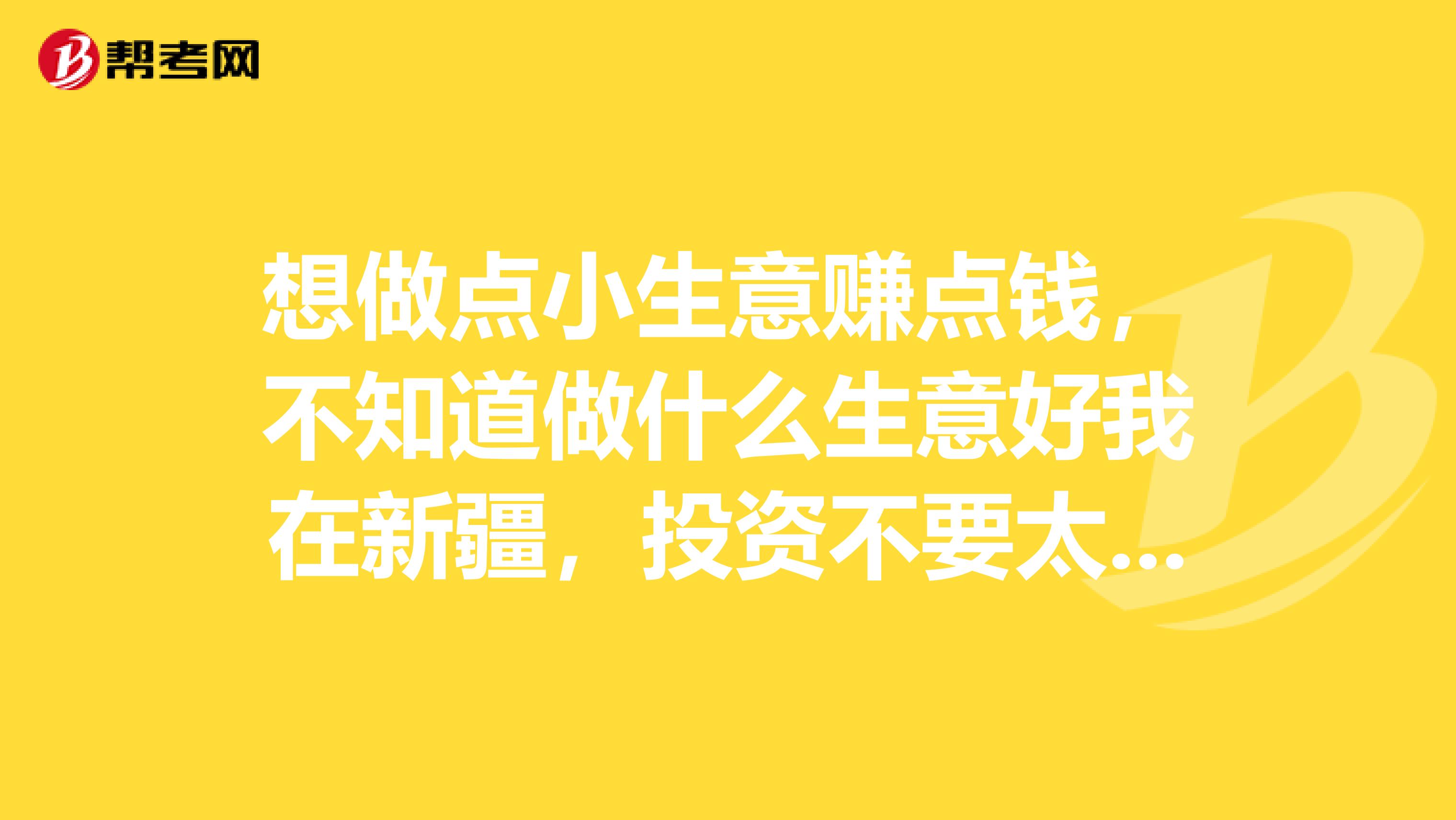 想做点小生意赚点钱,不知道做什么生意好我在新疆,投资不要太大的,才工作没什么钱