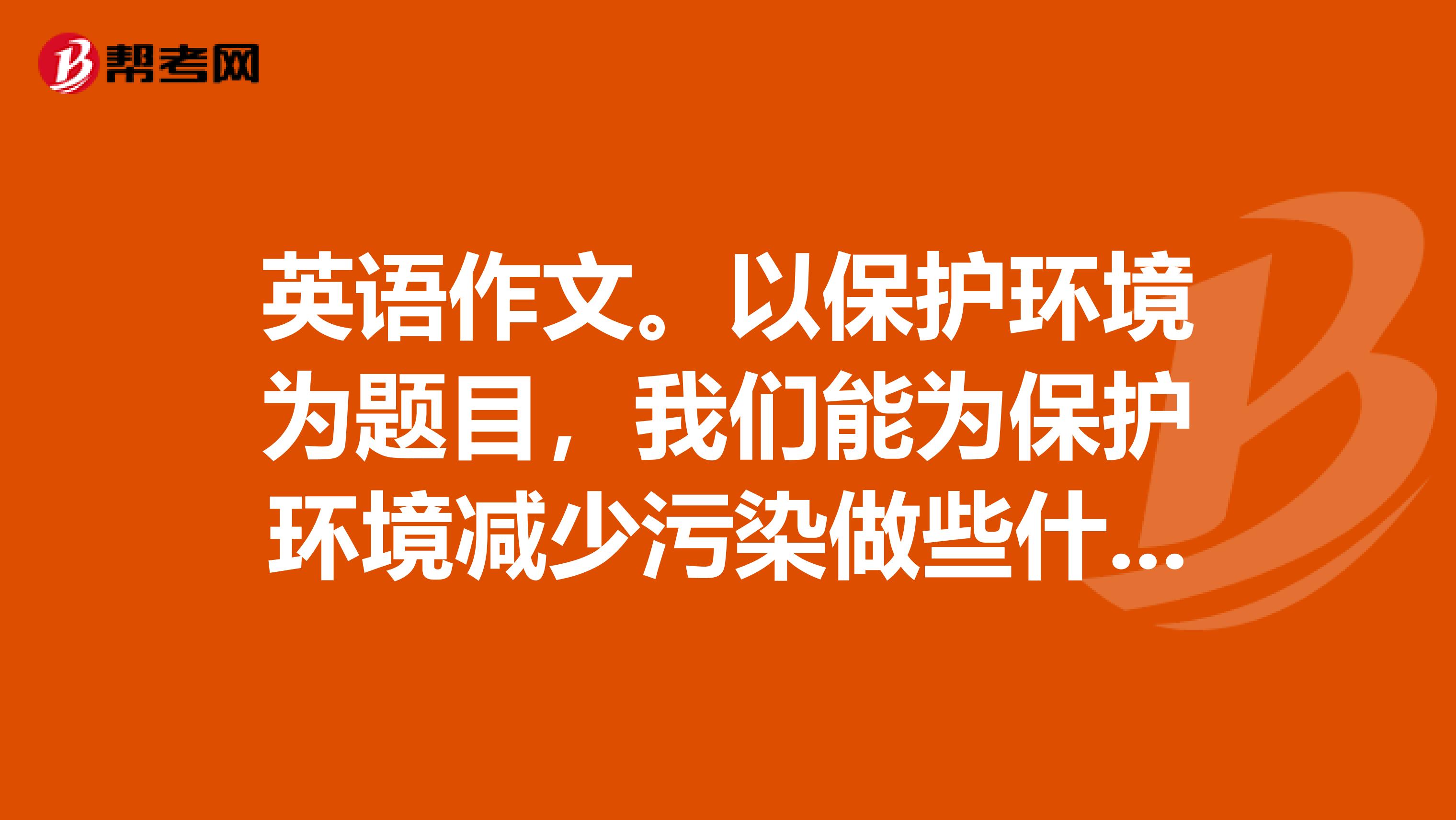 英语作文。以保护环境为题目，我们能为保护环境减少污染做些什么，60个单词就行。考试急用。