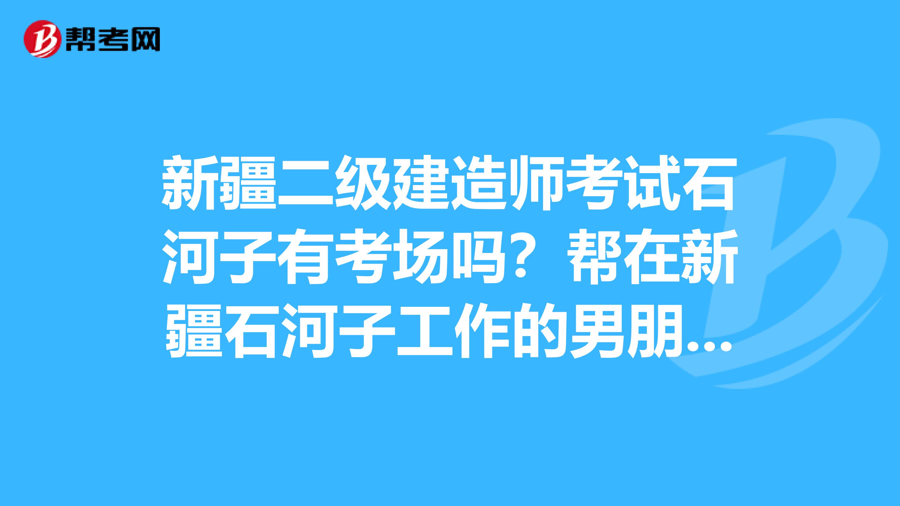 新疆二级建造师考试石河子有考场吗？帮在新疆石河子工作的男朋友问的