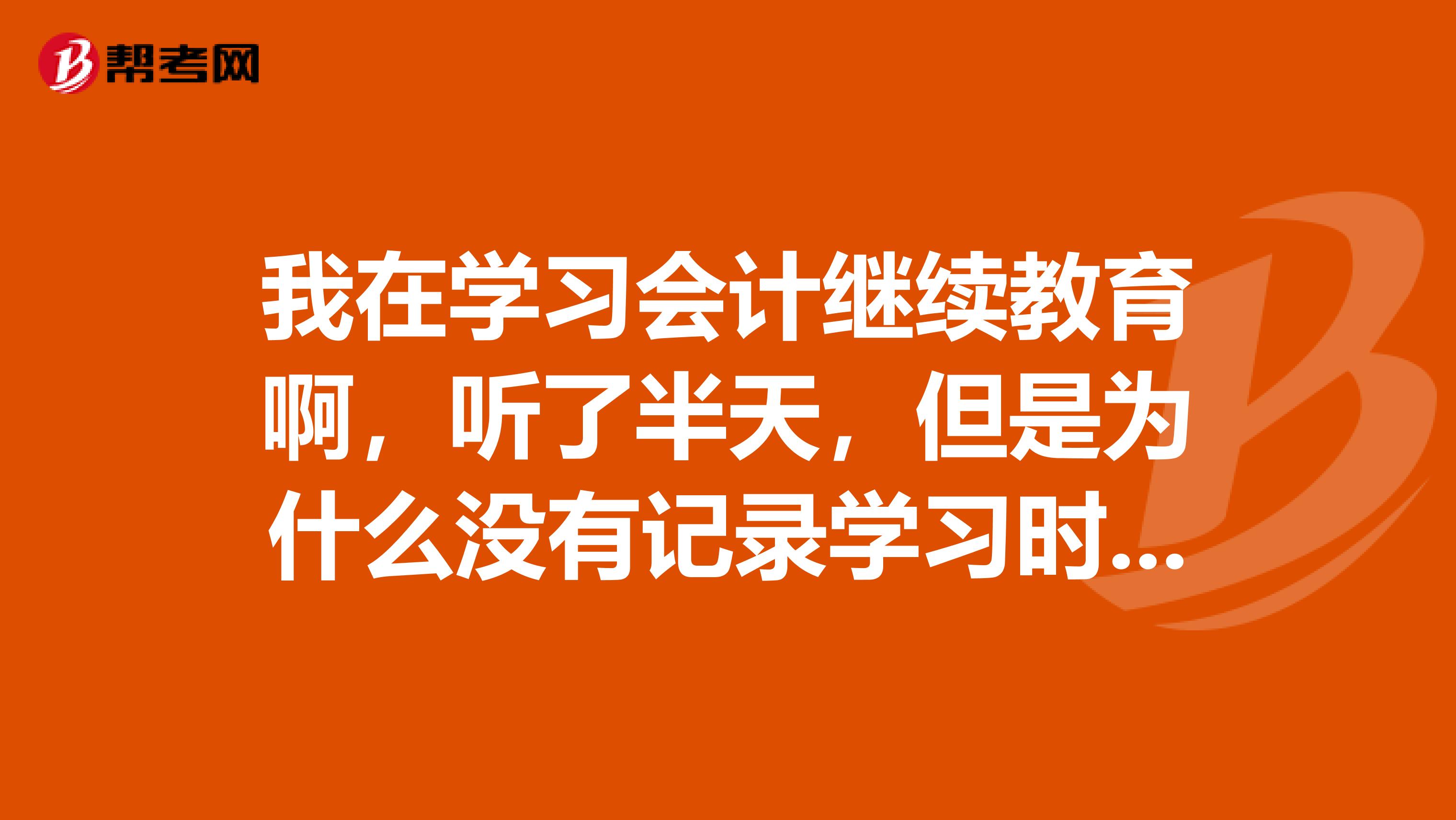 我在学习会计继续教育啊，听了半天，但是为什么没有记录学习时间呢。该怎么办呢。