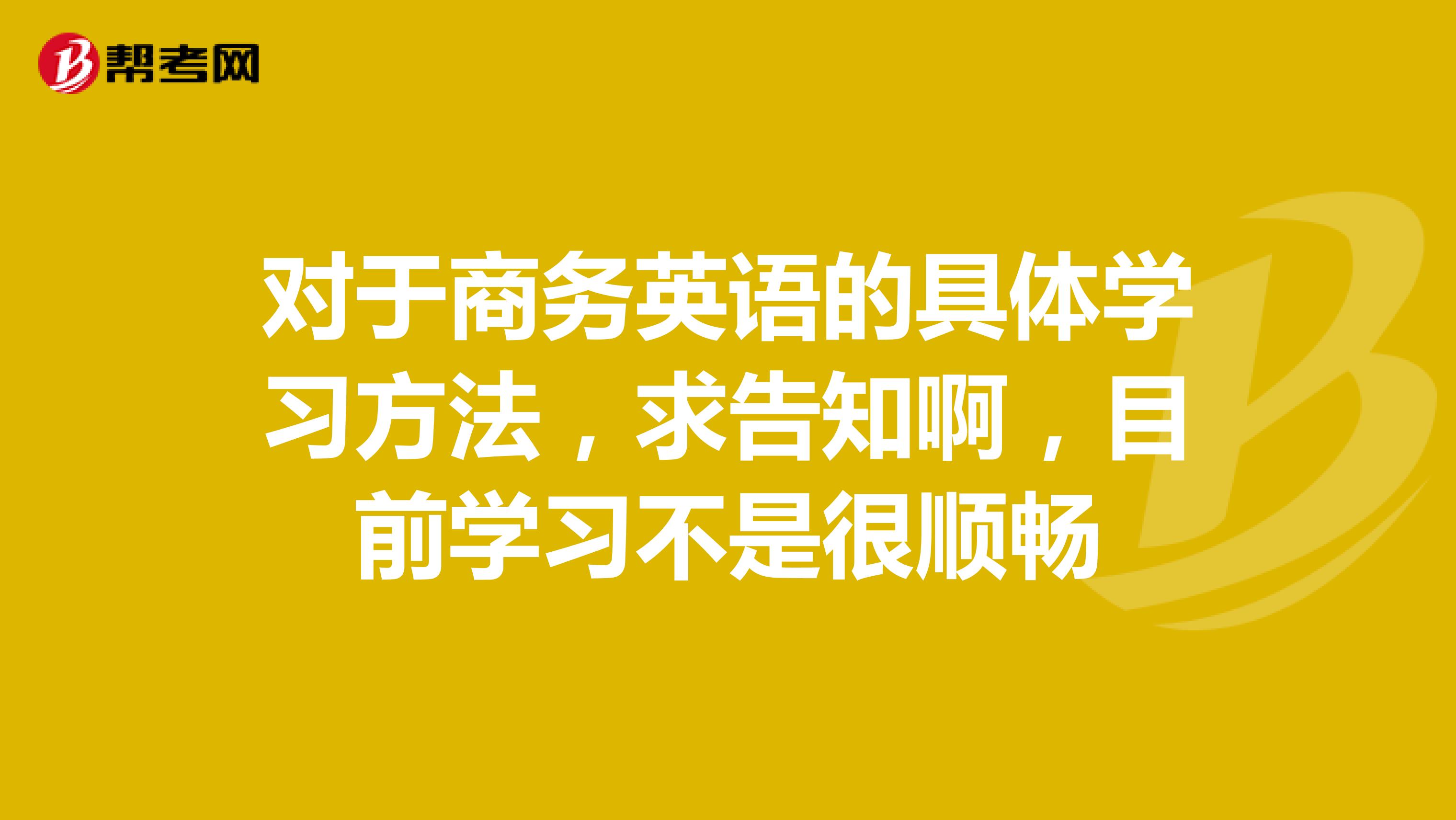 对于商务英语的具体学习方法,求告知啊,目前学习不是很顺畅