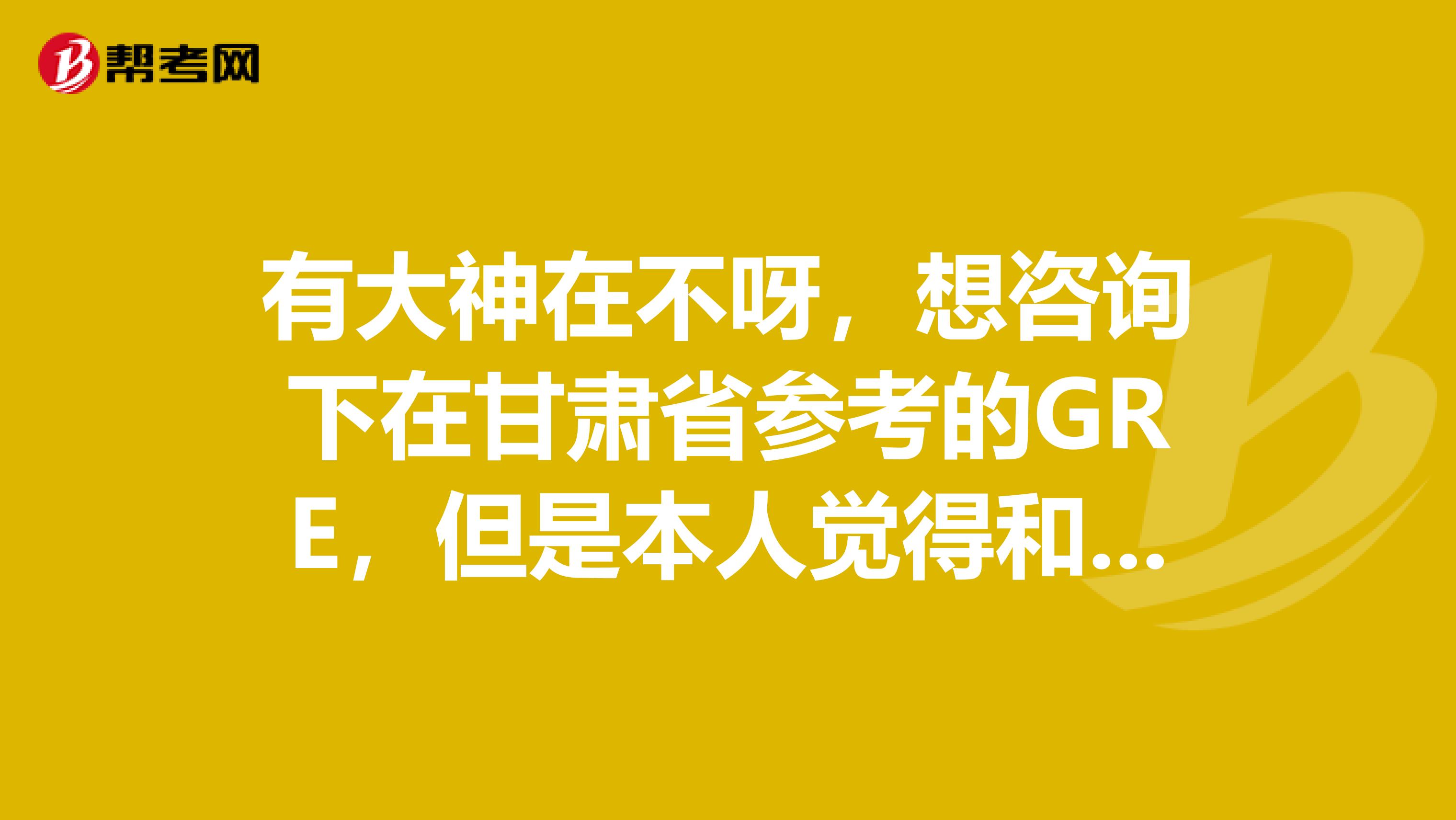 有大神在不呀,想咨询下在甘肃省参考的GRE,但是本人觉得和我自己预测的有一定的差距,怎办呢?