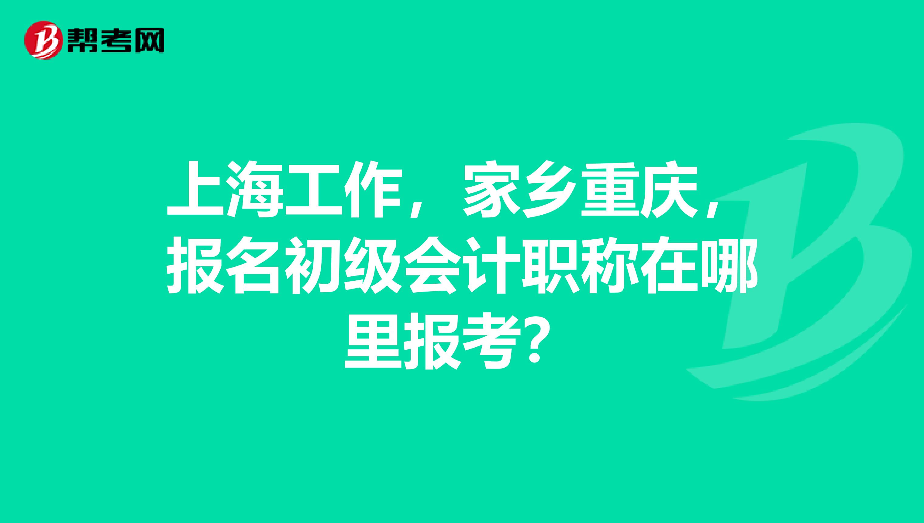 上海工作，家乡重庆，报名初级会计职称在哪里报考？