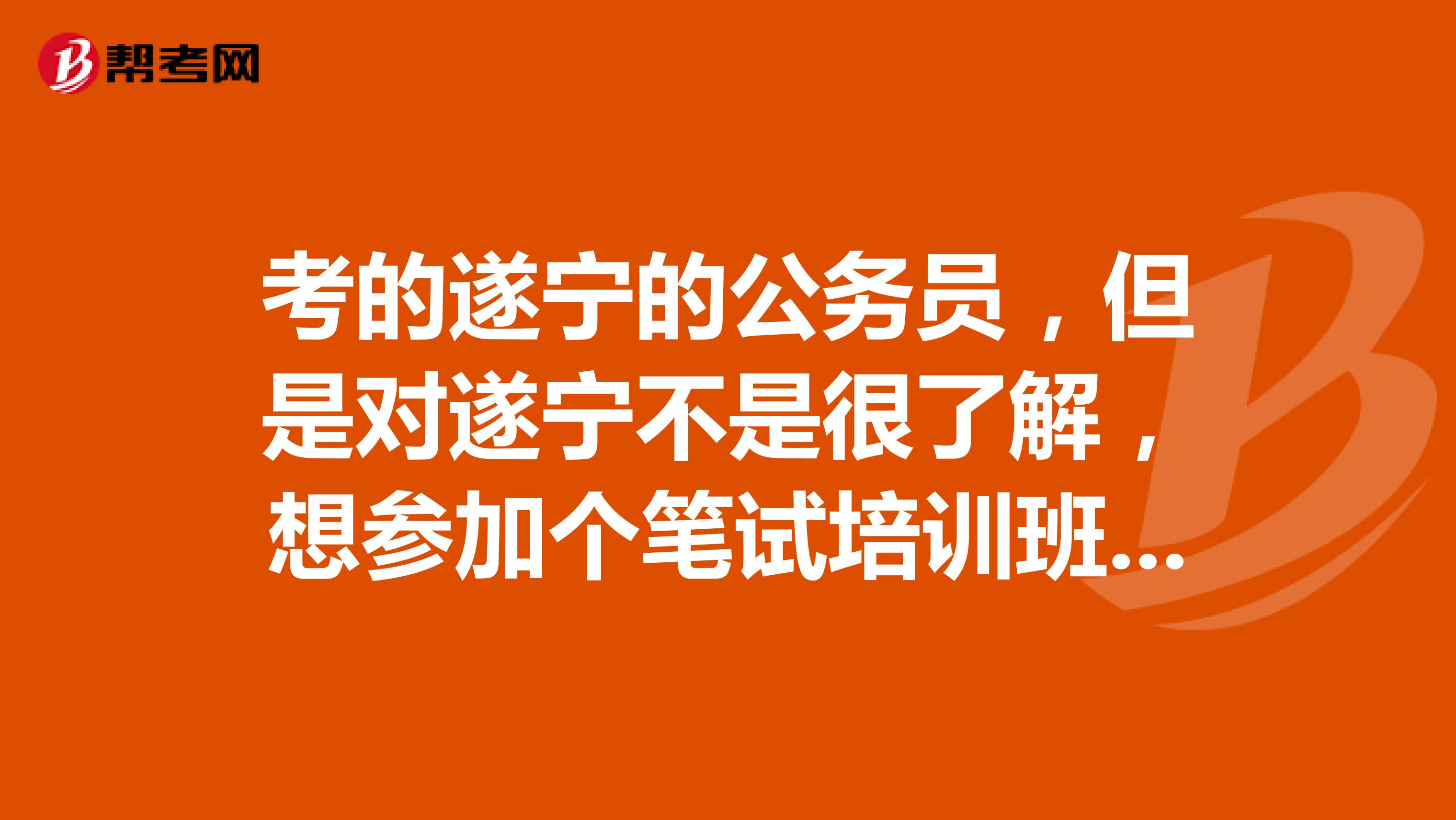 考的遂宁的公务员，但是对遂宁不是很了解，想参加个笔试培训班，有知道的吗