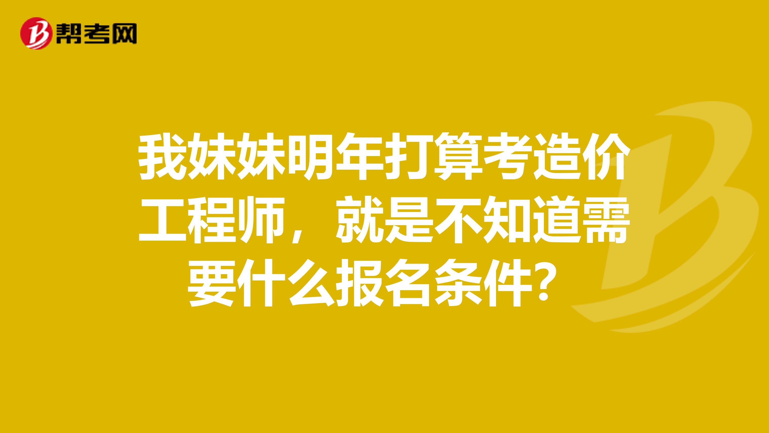 我妹妹明年打算考造价工程师,就是不知道需要什么报名条件?