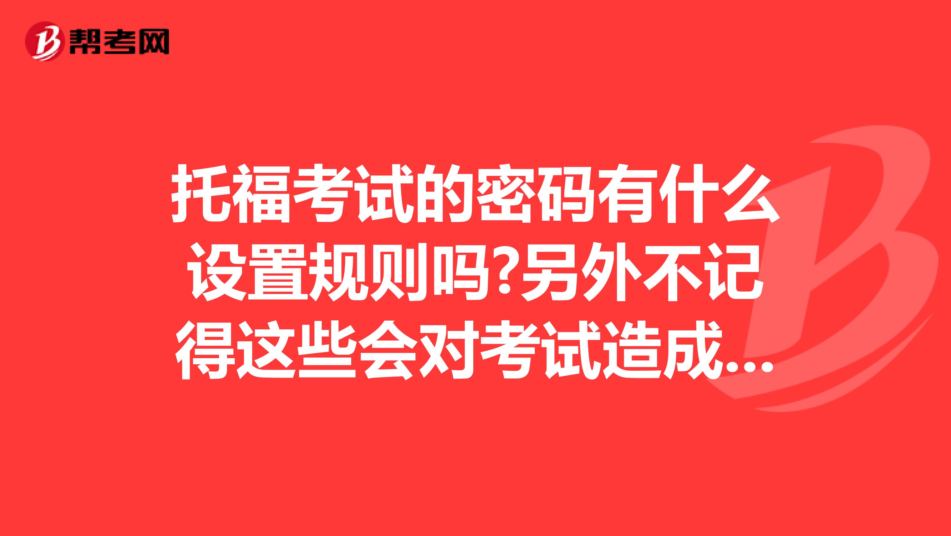 托福考试的密码有什么设置规则吗?另外不记得这些会对考试造成什么影响吗?以及考试需要带什么啊。。。?