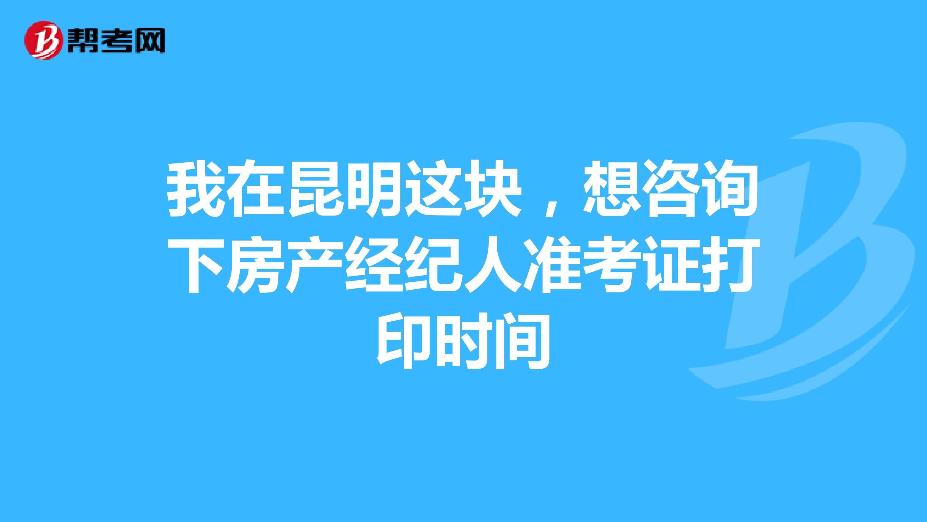 我在昆明这块，想咨询下房产经纪人准考证打印时间