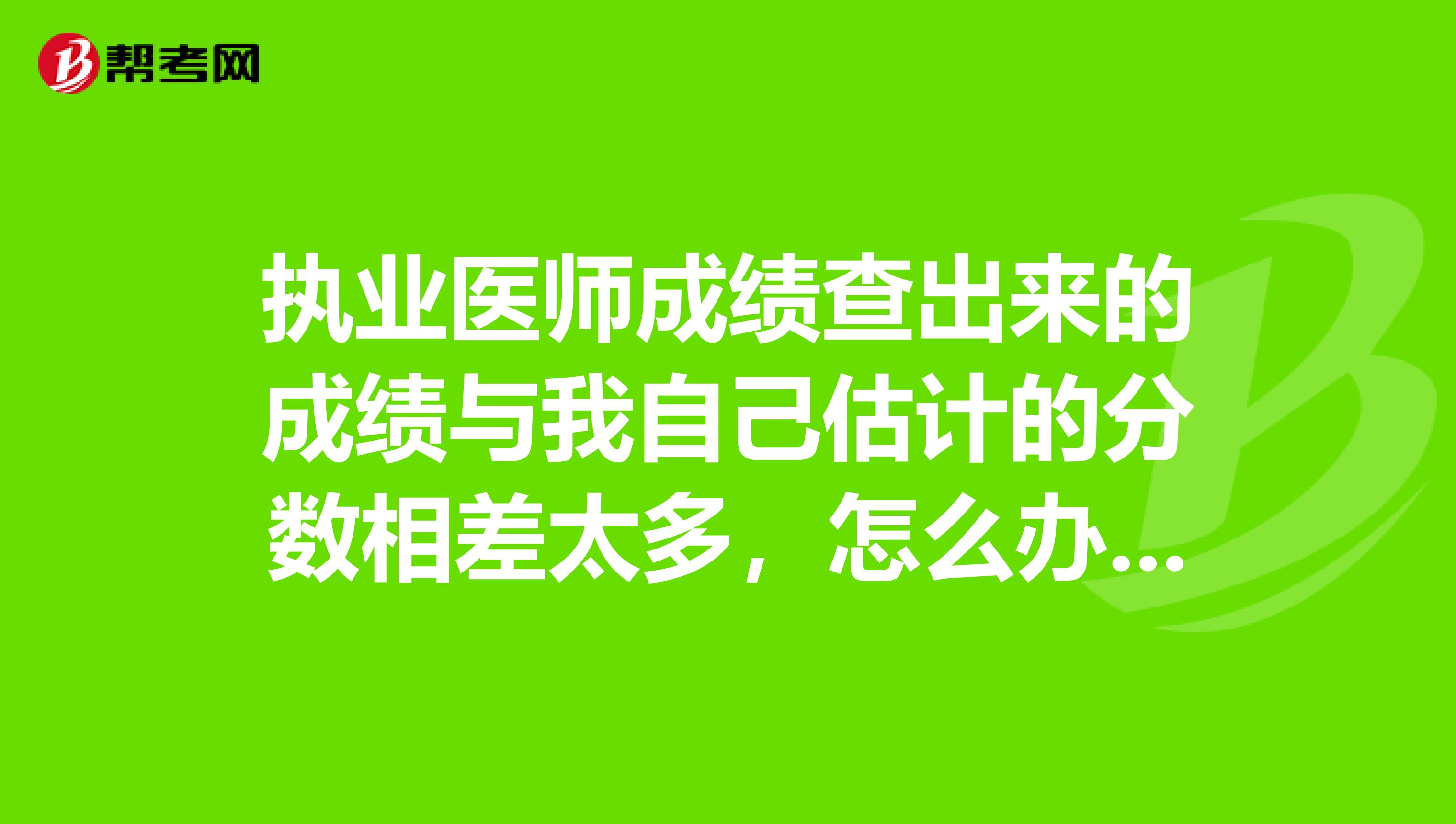执业医师成绩查出来的成绩与我自己估计的分数相差太多，怎么办？ 怎么去审核？通过什么途径啊？很急！！！希望大家帮忙！！！