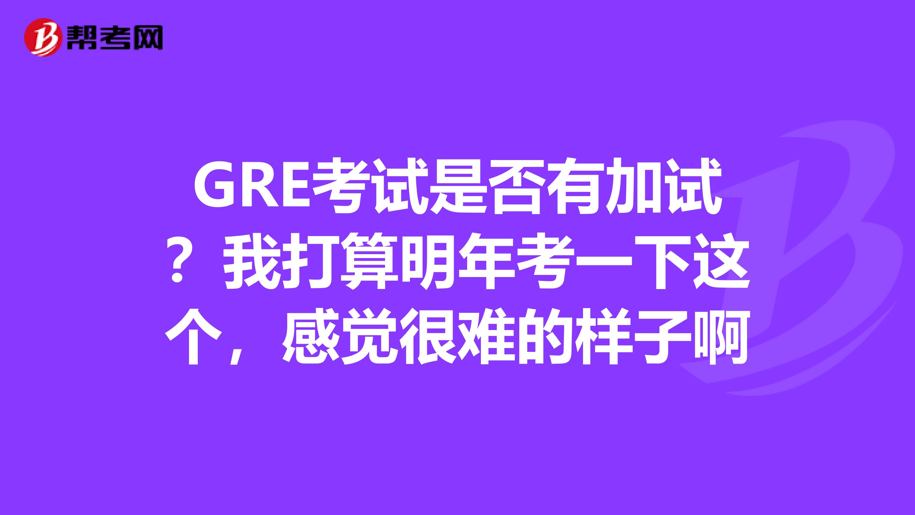 GRE考试是否有加试？我打算明年考一下这个，感觉很难的样子啊