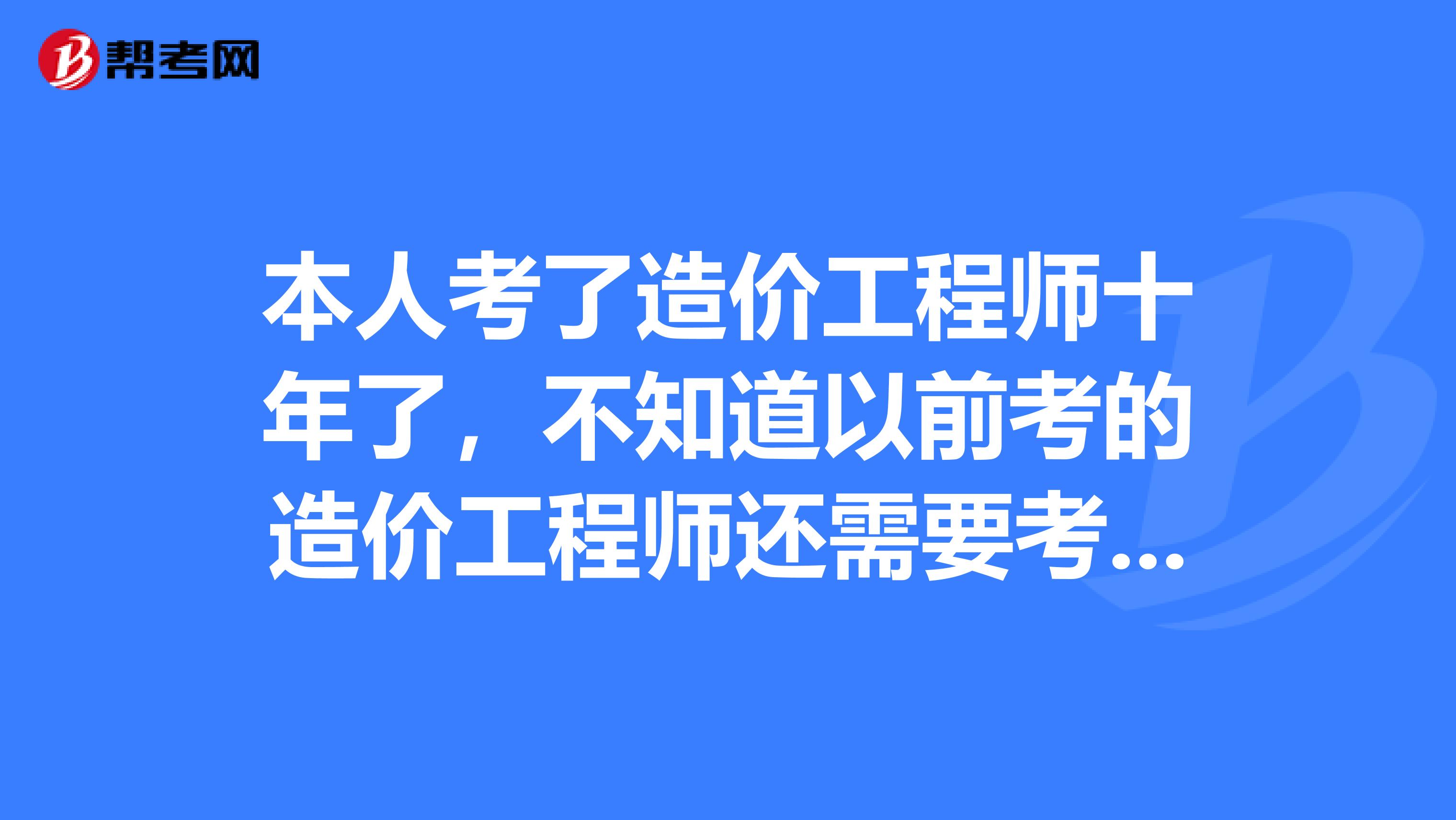 本人考了造价工程师十年了,不知道以前考的造价工程师还需要考试吗