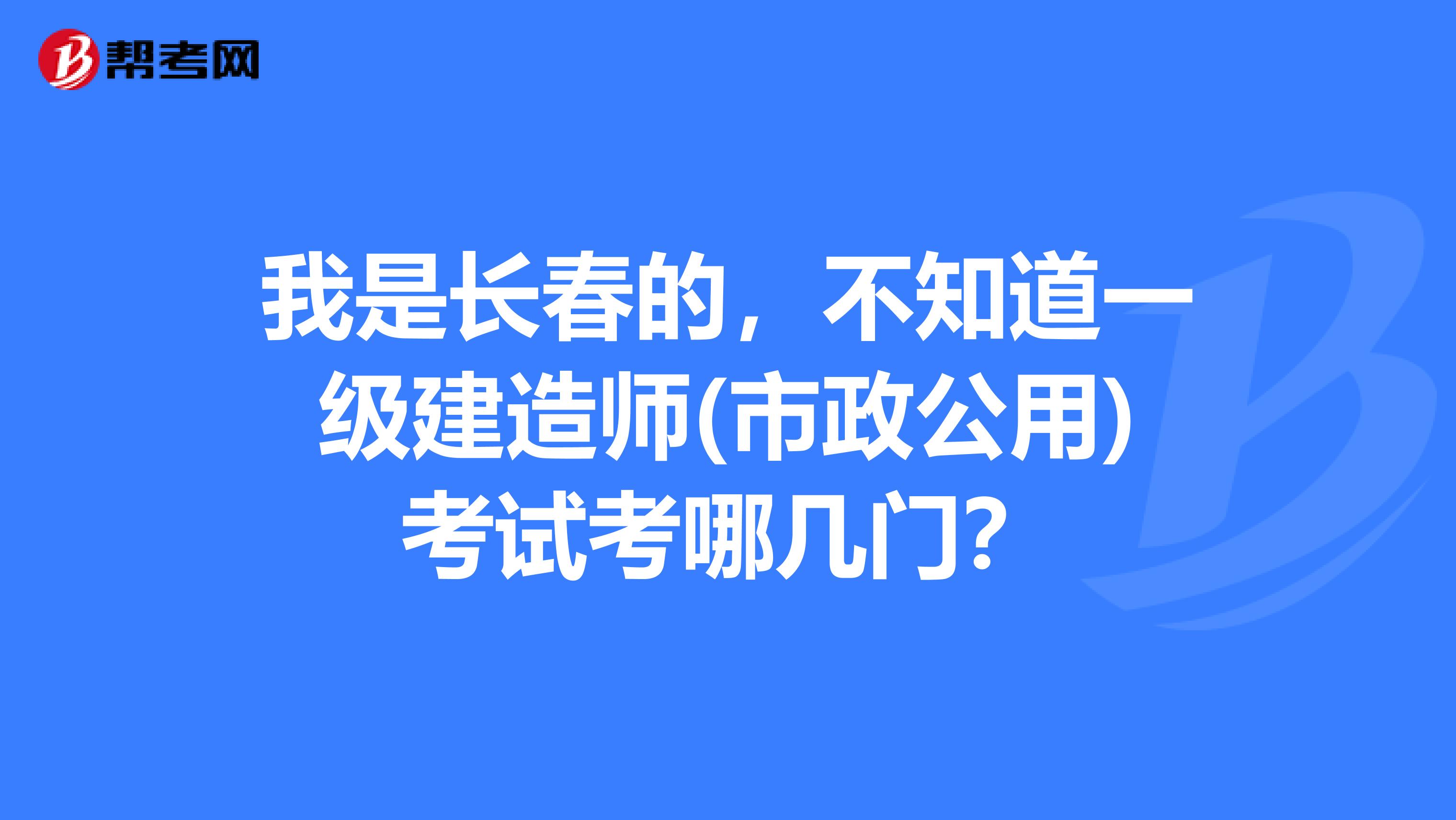 我是长春的,不知道一级建造师(市政公用)考试考哪几门?
