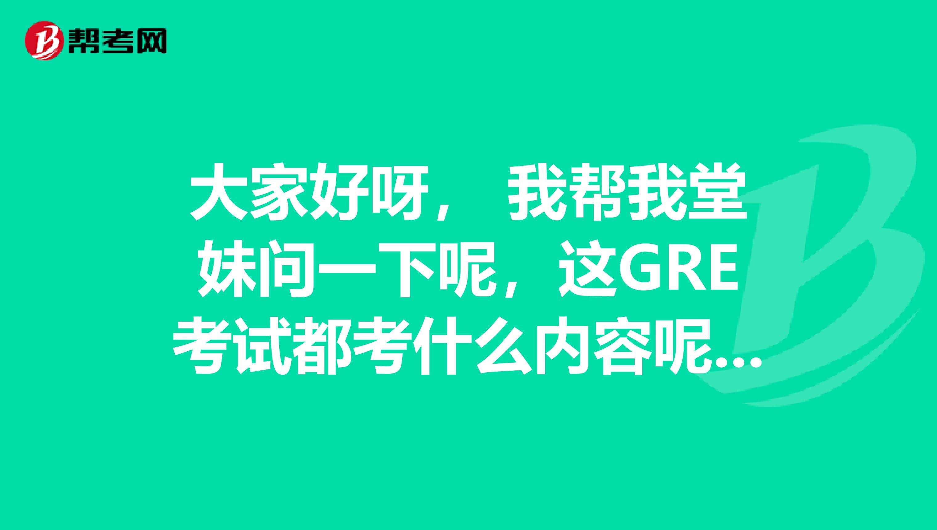 大家好呀， 我帮我堂妹问一下呢，这GRE考试都考什么内容呢？她想先问一下再去准备考试