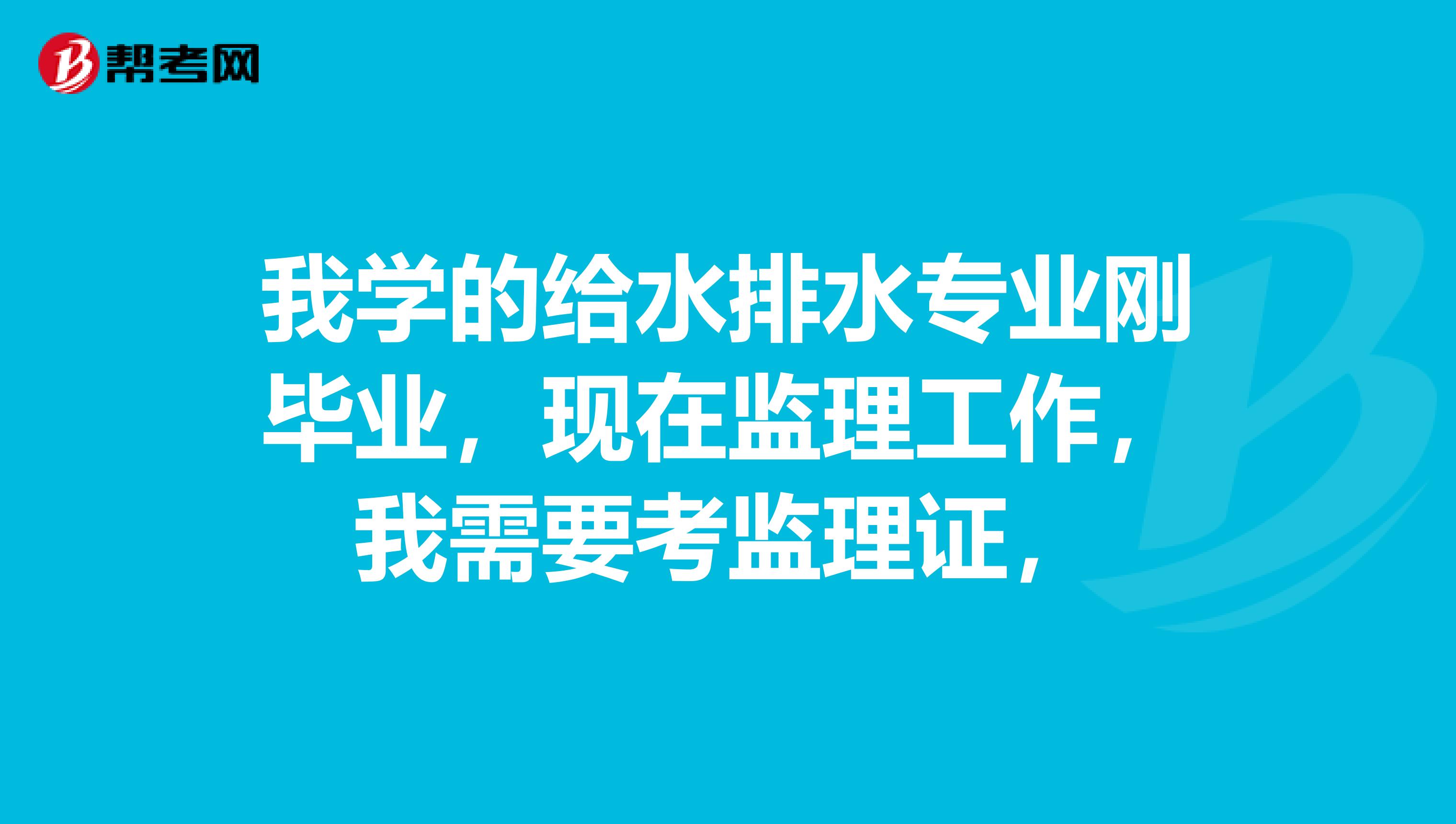 我学的给水排水专业刚毕业，现在监理工作，我需要考监理证，
