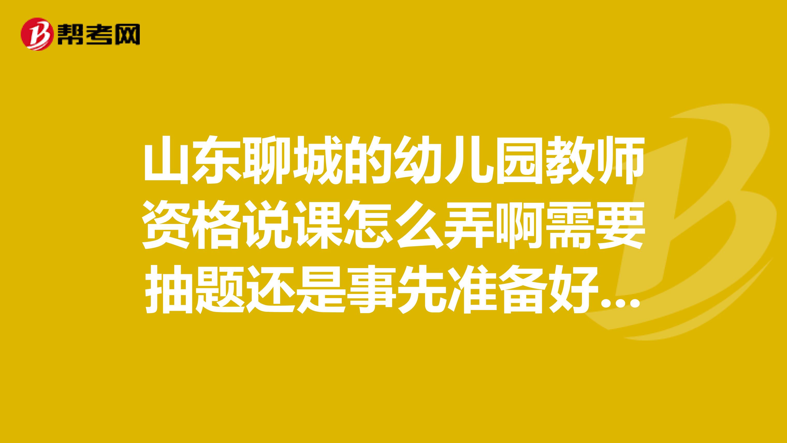 山东聊城的幼儿园教师资格说课怎么弄啊需要抽题还是事先准备好自己随意说啊