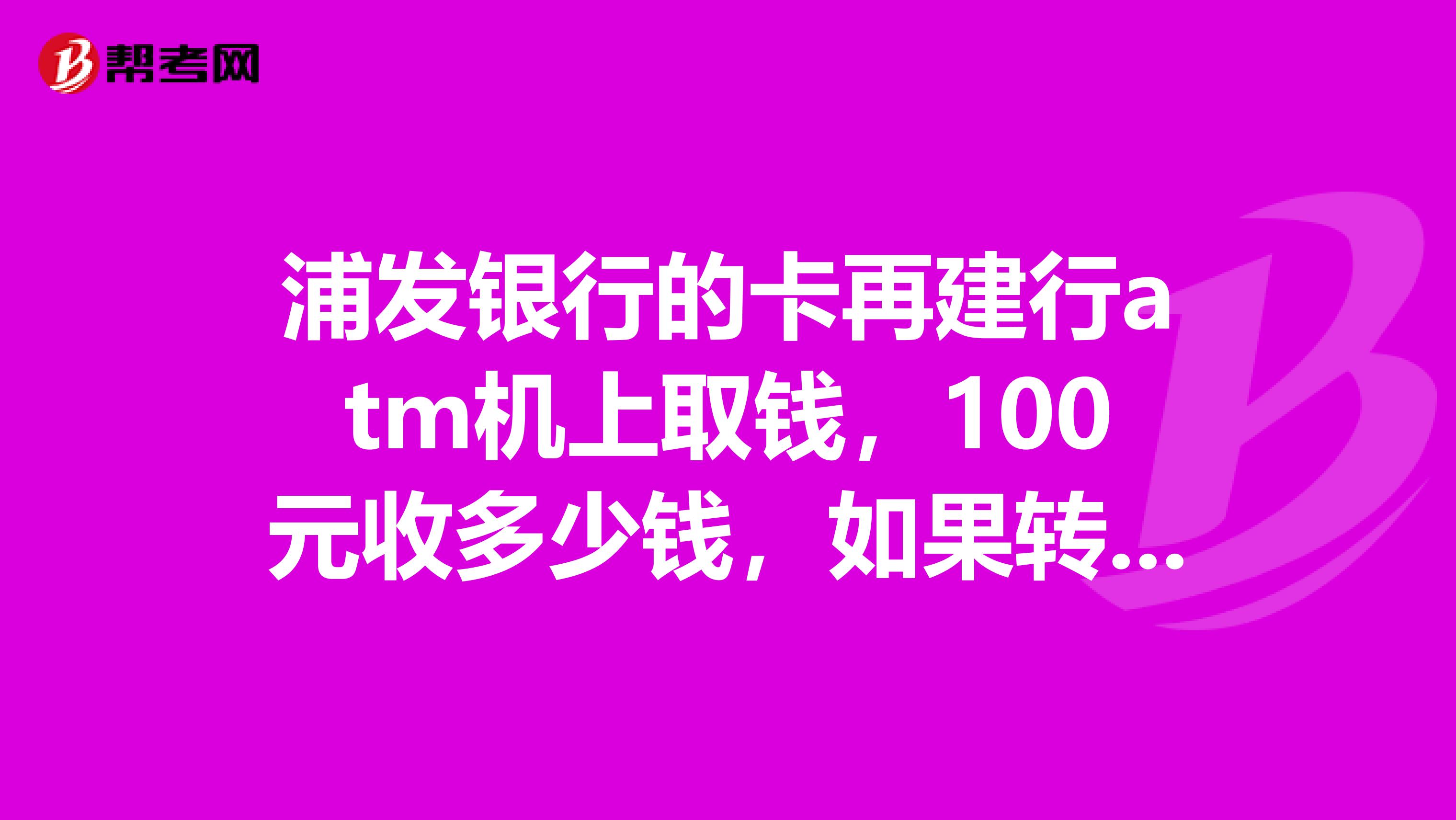 浦发银行的卡再建行atm机上取钱,100元收多少钱,如果转账100又收多少呢不是异地取