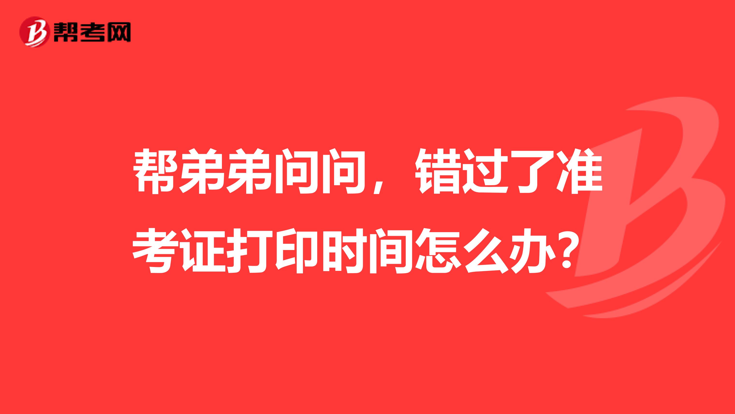 帮弟弟问问，错过了准考证打印时间怎么办？