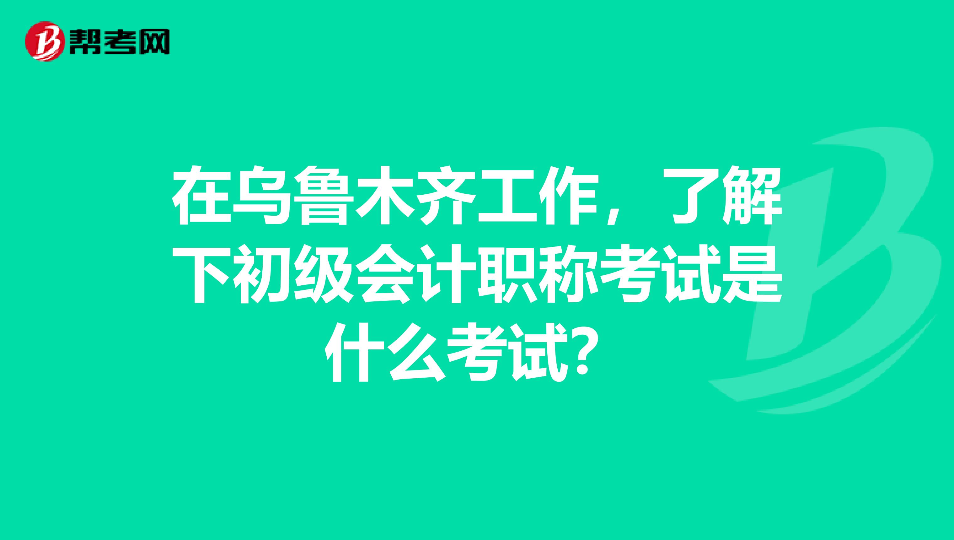 在乌鲁木齐工作，了解下初级会计职称考试是什么考试？