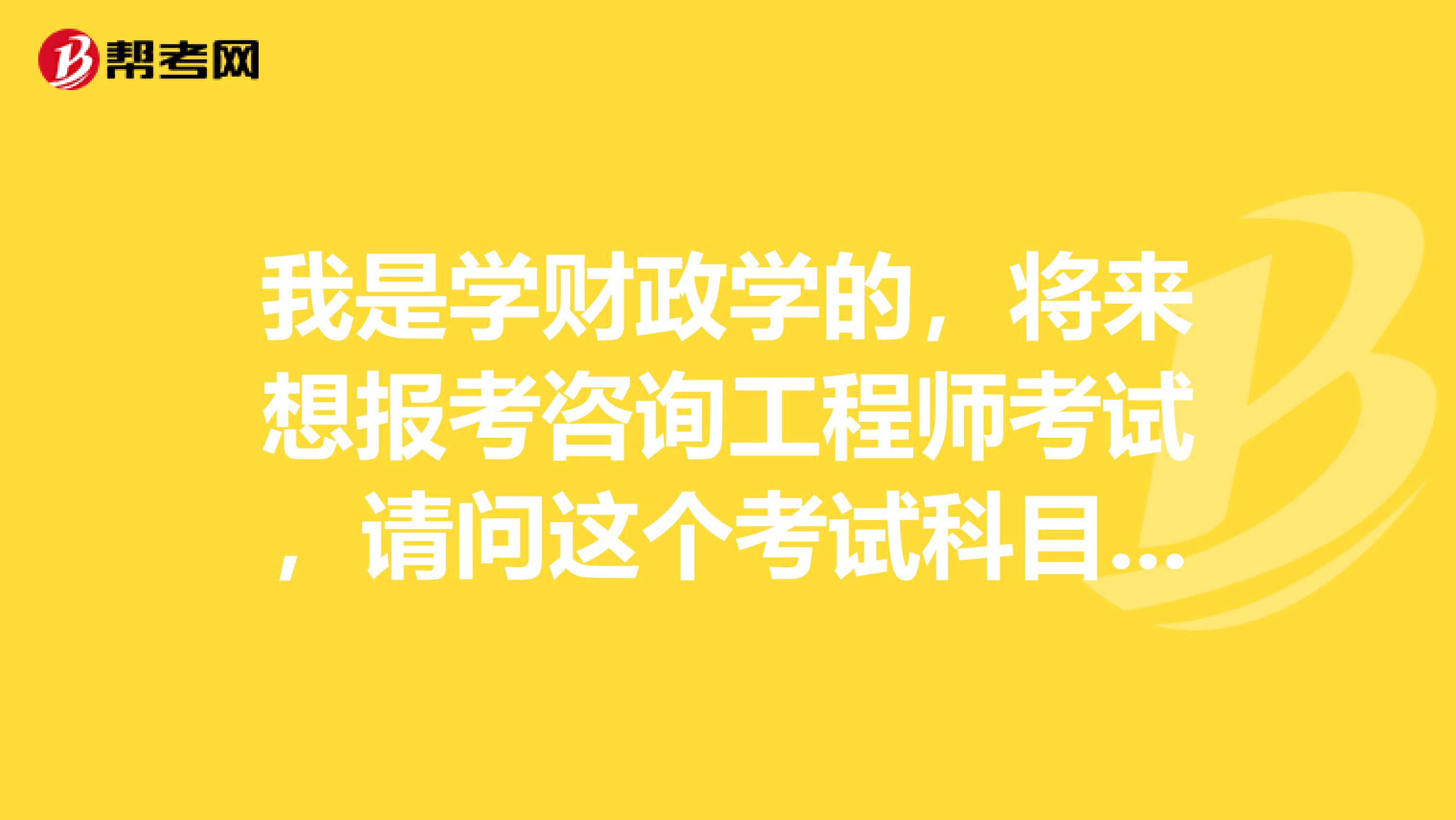 我是学财政学的,将来想报考咨询工程师考试,请问这个考试科目有哪些?都考什么内容?