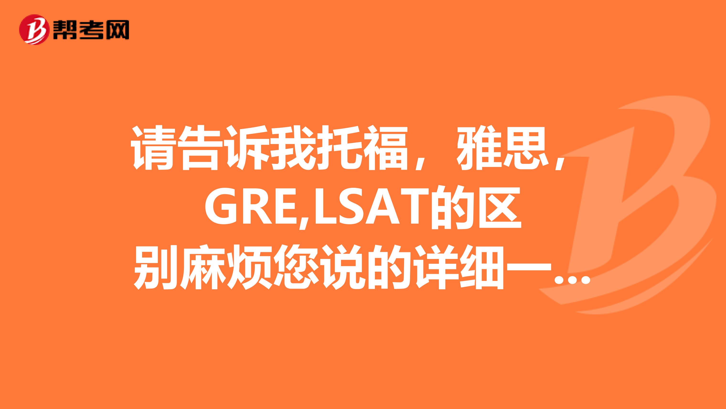 请告诉我托福,雅思,GRE,LSAT的区别麻烦您说的详细一点。谢谢喽