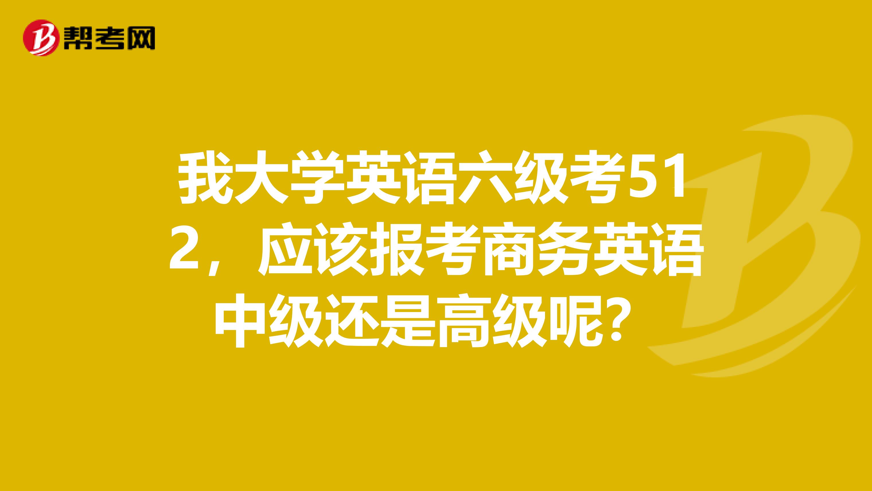 我大学英语六级考512,应该报考商务英语中级还是高级呢?