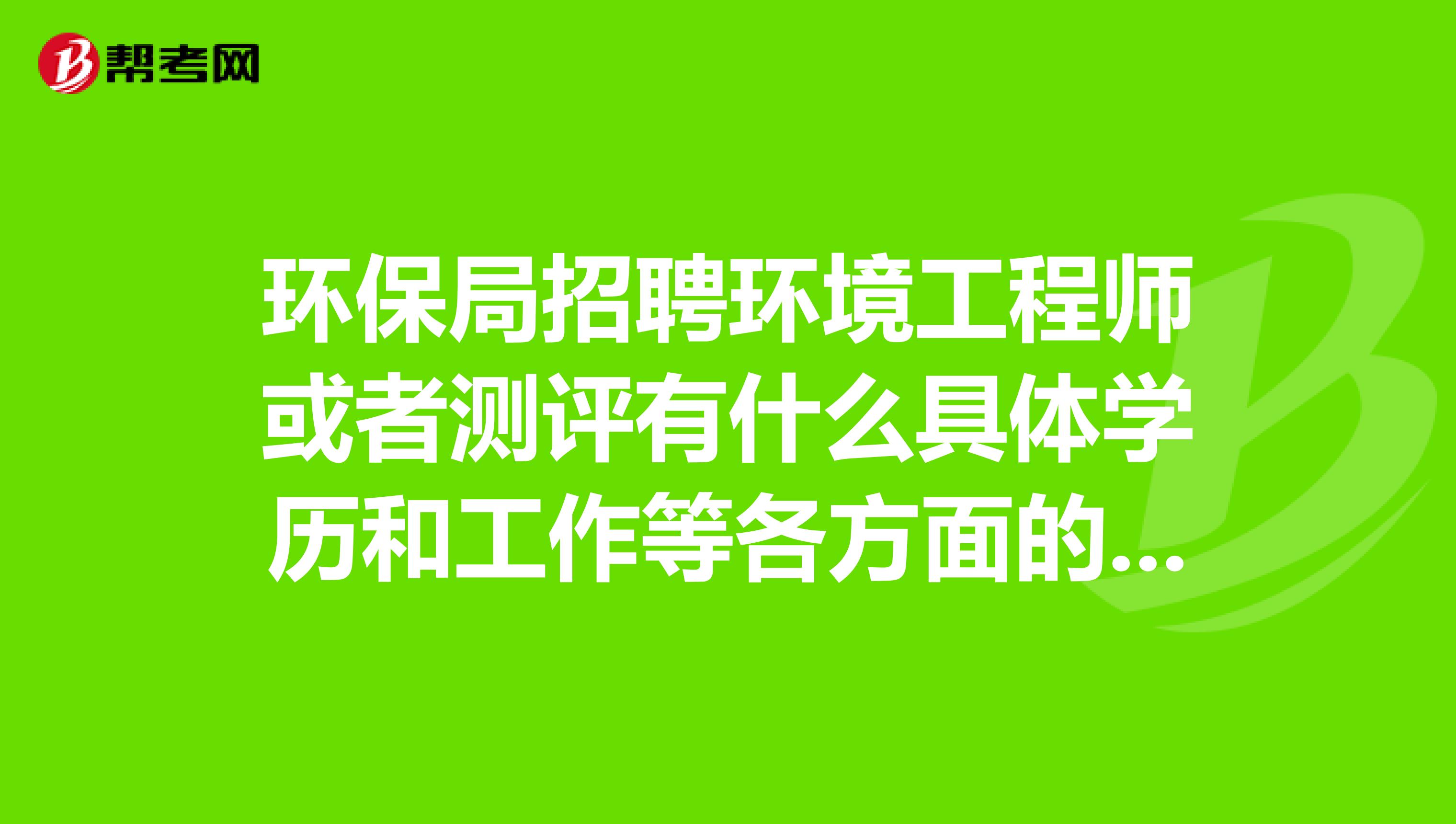 环保局招聘环境工程师或者测评有什么具体学历和工作等各方面的要求回答的尽量具体一点全面一点