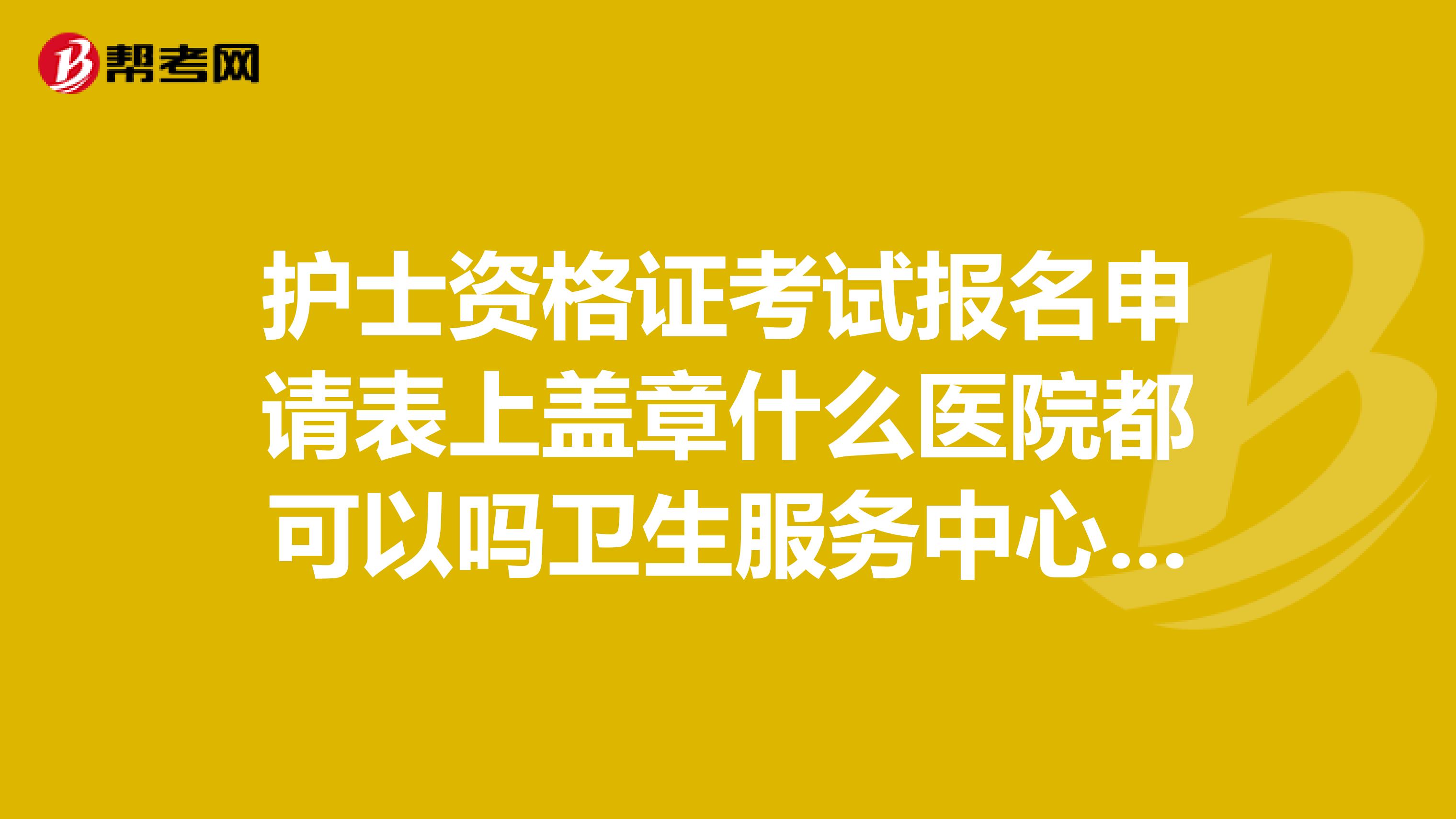 护士资格证考试报名申请表上盖章什么医院都可以吗卫生服务中心也可以嘛？