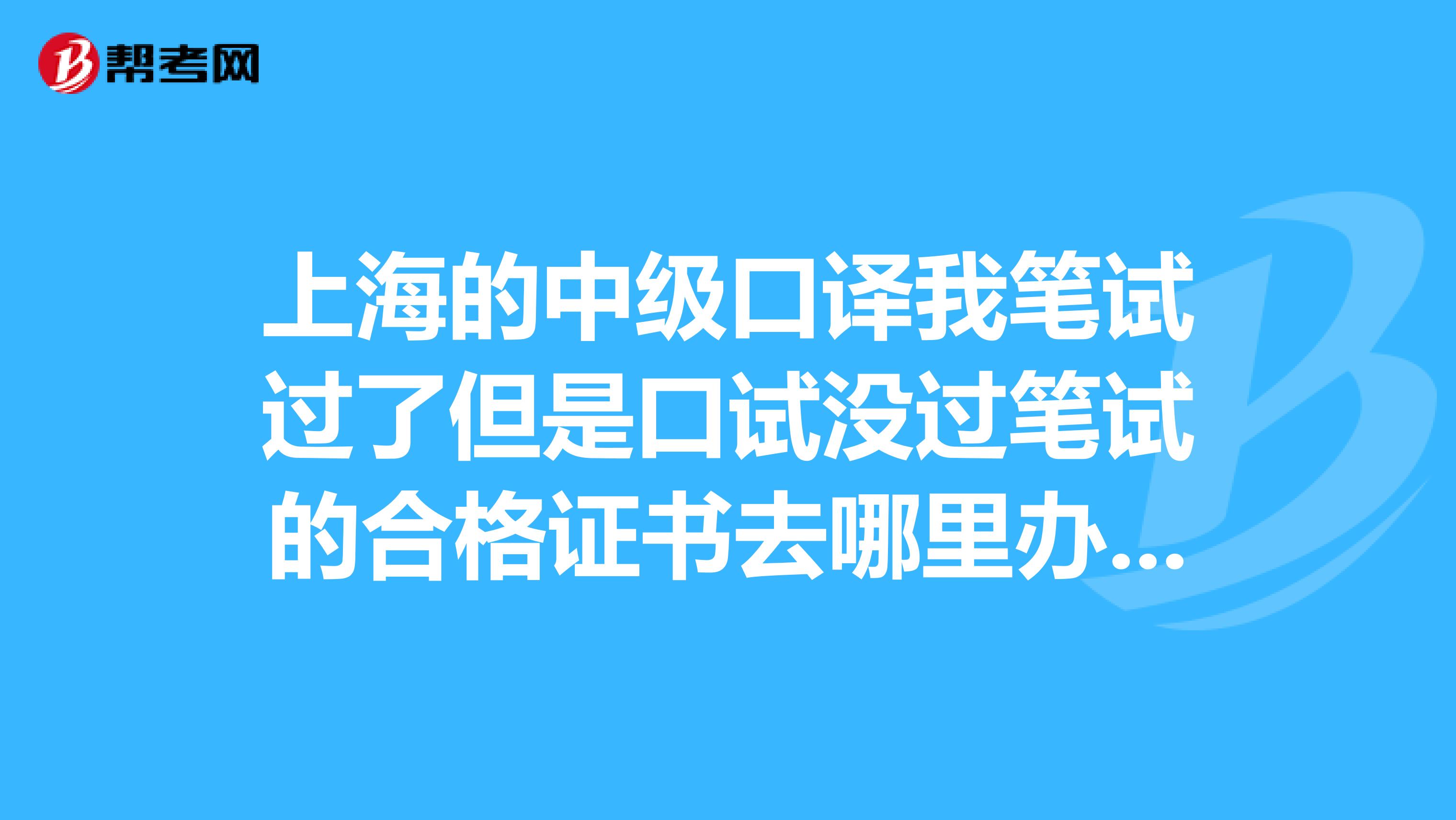 上海的中级口译我笔试过了但是口试没过笔试的合格证书去哪里办呢?就是07年9月考的